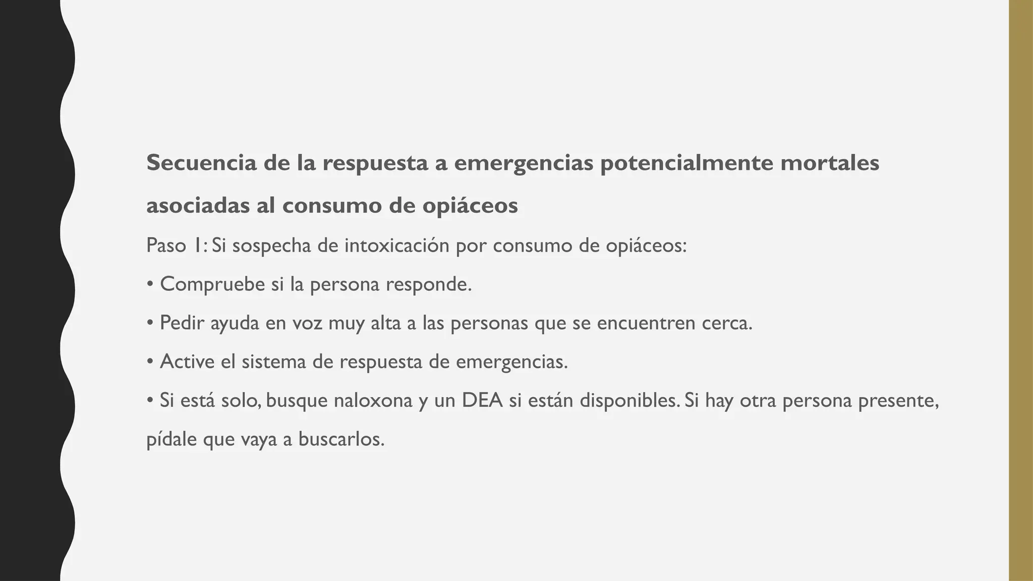 Secuencia de la respuesta a emergencias potencialmente mortales
asociadas al consumo de opiáceos
Paso 1: Si sospecha de intoxicación por consumo de opiáceos:
• Compruebe si la persona responde.
• Pedir ayuda en voz muy alta a las personas que se encuentren cerca.
• Active el sistema de respuesta de emergencias.
• Si está solo, busque naloxona y un DEA si están disponibles. Si hay otra persona presente,
pídale que vaya a buscarlos.
 