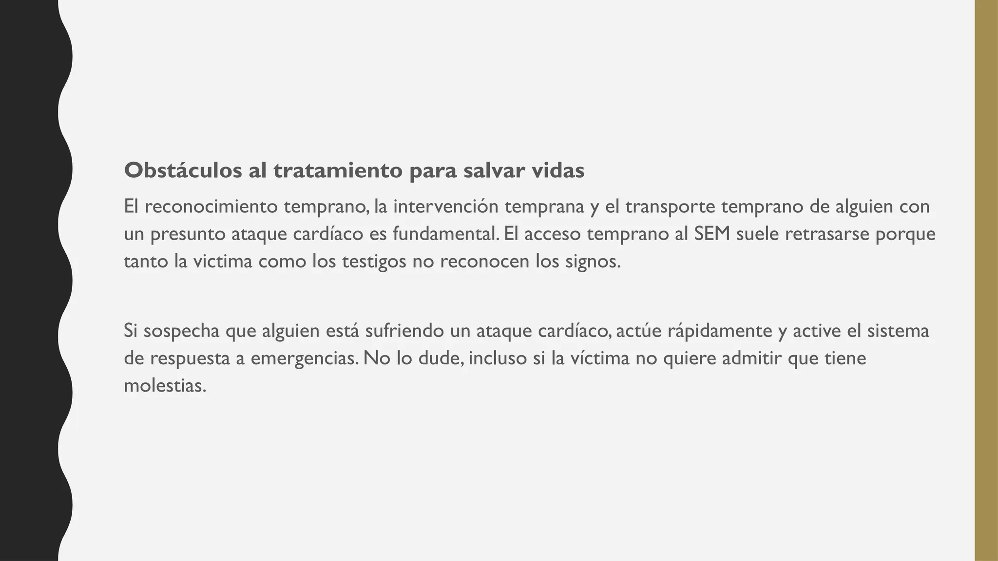 Obstáculos al tratamiento para salvar vidas
El reconocimiento temprano, la intervención temprana y el transporte temprano de alguien con
un presunto ataque cardíaco es fundamental. El acceso temprano al SEM suele retrasarse porque
tanto la victima como los testigos no reconocen los signos.
Si sospecha que alguien está sufriendo un ataque cardíaco, actúe rápidamente y active el sistema
de respuesta a emergencias. No lo dude, incluso si la víctima no quiere admitir que tiene
molestias.
 