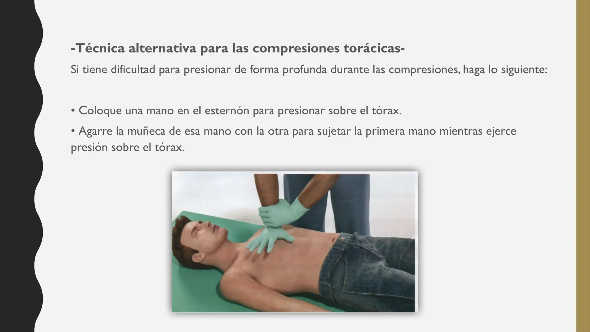 -Técnica alternativa para las compresiones torácicas-
Si tiene dificultad para presionar de forma profunda durante las compresiones, haga lo siguiente:
• Coloque una mano en el esternón para presionar sobre el tórax.
• Agarre la muñeca de esa mano con la otra para sujetar la primera mano mientras ejerce
presión sobre el tórax.
 