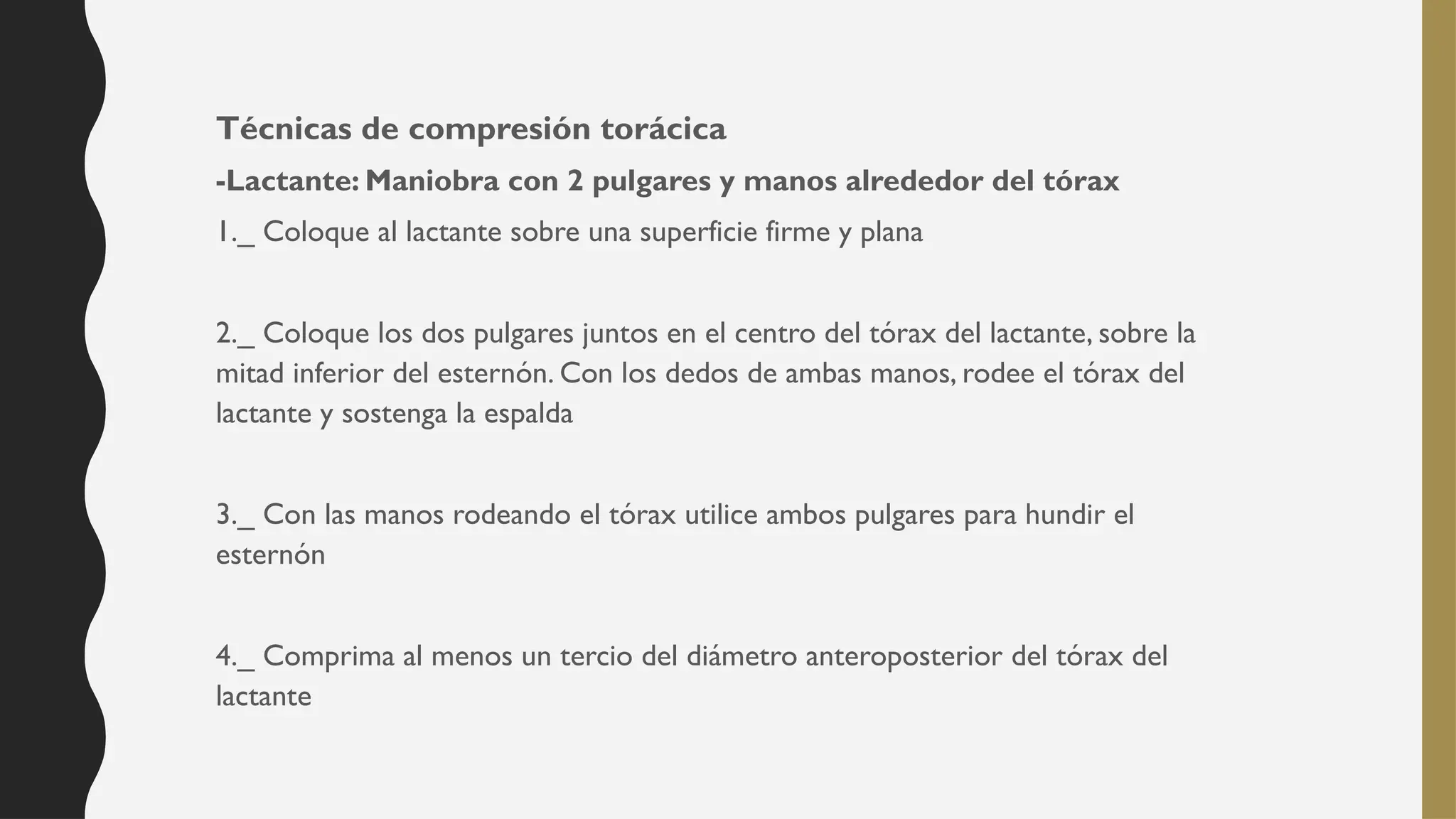 Técnicas de compresión torácica
-Lactante: Maniobra con 2 pulgares y manos alrededor del tórax
1._ Coloque al lactante sobre una superficie firme y plana
2._ Coloque los dos pulgares juntos en el centro del tórax del lactante, sobre la
mitad inferior del esternón. Con los dedos de ambas manos, rodee el tórax del
lactante y sostenga la espalda
3._ Con las manos rodeando el tórax utilice ambos pulgares para hundir el
esternón
4._ Comprima al menos un tercio del diámetro anteroposterior del tórax del
lactante
 