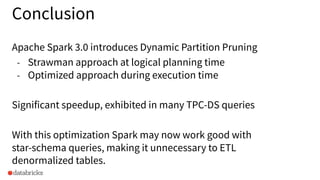 Conclusion
Apache Spark 3.0 introduces Dynamic Partition Pruning
- Strawman approach at logical planning time
- Optimized approach during execution time
Significant speedup, exhibited in many TPC-DS queries
With this optimization Spark may now work good with
star-schema queries, making it unnecessary to ETL
denormalized tables.
 