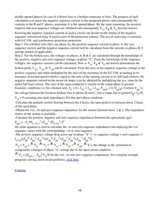 double opened phases (in case of a blown fuse or a broken connector or line). The purpose of such 
calculation is to know the negative sequence current in the unopened phases and consequently the 
currents in the B and C phases, assuming A is the opened phase. By the same reasoning, the positive, 
negative and zero sequence voltages are obtained and consequently VA, VB & VC become known. 
Knowing the negative sequence current in such a circuit can decide on the setting of the negative 
sequence overcurrent relay if used as part of the protection scheme. The use of such relay is common 
with S.C.I.M. and synchronous generators protection. 
Step 1: For a broken wire (let’s say phase A), the positive sequence current in phase A, the zero 
sequence current and the negative sequence current will be calculated from the currents in phases B, C 
and the neutral (if applicable). 
Step 2: For the broken wire, the voltages on phases A, B & C are calculated through the knowledge of 
the positive, negative and zero sequence voltages in phase “A”. From the knowledge of the sequence 
voltages, the sequence currents can be calculated. Now as VA, VB & VC are known downstream the 
broken point, VA1, VA2 & VA0 can be calculated. From the ratio of the negative sequence voltage to the 
positive sequence and when multiplied by the ratio of the reactance of the S.C.I.M. at starting to its 
reactance at normal speed (which is equal to the ratio of the starting current to its full load current), the 
negative sequence current in the motor (in amps.) can be obtained by multiplying the p.u. value by the 
motor full load current. The case of the open conductor is similar to the single phase to ground 
boundary conditions i.e. for a broken wire, IA = 0 = IA1 + IA2 + IA0, Vpp'C = 0, Vpp'B= 0 where Vpp' is 
the voltage between the fictitious broken wire in phases B and C, (for a single line to ground IB= IC=0, 
VA = 0 assuming zero fault impedance). For the open phase condition: 
­Calculate the prefault current flowing between the 2 buses, the open point is in between those 2 buses 
of the open phase . 
­Obtain the +ve, ­ve and zero sequence impedance for the section between buses 2 & 3. The impedance 
matrix of the system is available. 
­Calculate the positive, negative and zero sequence impedances between the open points (pp') 
Zpp'1= ­ Z1²/Zn­1/n­11+Zn/n1­2Zn­1/n1­Z1 
the same equation is used to calculate the ­ve and zero sequence impedances but replacing the +ve 
sequence values with the corresponding ­ ve or zero sequence. 
­The positive sequence voltage drop across pp' in phase "A" = ­ve sequence voltage = zero sequence = 
In­1/n[(Zpp'0.Zpp'1.Zpp'2)/(Zpp'0.Zpp'1+Zpp'1.Zpp'2+Zpp'2.Zpp'0)] 
­Vn = Vpf +     Vn,    Vn =      Vn1 +     Vn2 +    Vn0;     V is the change in the symmetrical 
components volatages of phase "A" voltage due to the open circuit condition. 
   Vn = [Zn/n­1 ­ Znn] VA/Z for the +ve, ­ve and zero sequence components. For complete example 
programs solving short circuit problems, click here. 


Contents




                                                     68
 