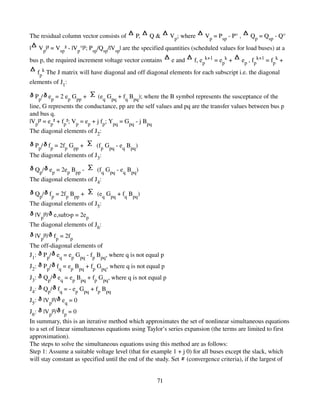The residual column vector consists of       P,    Q &      Vp; where     Vp = Psp ­ P° ,    Qp = Qsp ­ Q° 
|    Vp|² = Vsp² ­ |Vp°|²; Psp/Qsp/|Vsp| are the specified quantities (scheduled values for load buses) at a 
bus p, the required increment voltage vector contains       e and     f, epk+1 = epk +    ep , fpk+1 = fpk + 
    fpk The J matrix will have diagonal and off diagonal elements for each subscript i.e. the diagonal 
elements of J1: 

    Pp/ ep = 2 ep Gpp +      (eq Gpq + fq Bpq); where the B symbol represents the susceptance of the 
line, G represents the conductance, pp are the self values and pq are the transfer values between bus p 
and bus q. 
|Vp|² = ep² + fp²; Vp = ep + j fp; Ypq = Gpq ­ j Bpq 
The diagonal elements of J2: 

    Pp/ fp = 2fp Gpp +       (fp Gpq ­ eq Bpq) 
The diagonal elements of J3: 

    Qp/ ep = 2ep Bpp ­       (fq Gpq ­ eq Bpq) 
The diagonal elements of J4: 

    Qp/ fp = 2fp Bpp +       (eq Gpq + fq Bpq) 
The diagonal elements of J5: 
    |Vp|²/ e,sub>p = 2ep 
The diagonal elements of J6: 
    |Vp|²/ fp = 2fp 
The off­diagonal elements of 
J1:  Pp/ eq = ep Gpq ­ fp Bpq, where q is not equal p 
J2:  Pp/ fq = ep Bpq + fp Gpq, where q is not equal p 
J3:  Qp/ eq = ep Bpq + fp Gpq, where q is not equal p 
J4:  Qp/ fq = ­ ep Gpq + fp Bpq 
J5:  |Vp|²/ eq = 0 
J6:  |Vp|²/ fp = 0 
In summary, this is an iterative method which approximates the set of nonlinear simultaneous equations 
to a set of linear simultaneous equations using Taylor’s series expansion (the terms are limited to first 
approximation). 
The steps to solve the simultaneous equations using this method are as follows: 
Step 1: Assume a suitable voltage level (that for example 1 + j 0) for all buses except the slack, which 
will stay constant as specified until the end of the study. Set   (convergence criteria), if the largest of 


                                                      71
 