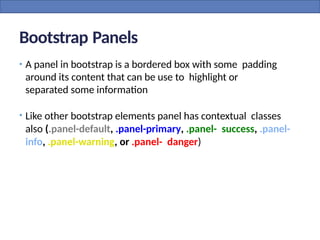 Bootstrap Panels
• A panel in bootstrap is a bordered box with some padding
around its content that can be use to highlight or
separated some information
• Like other bootstrap elements panel has contextual classes
also (.panel-default, .panel-primary, .panel- success, .panel-
info, .panel-warning, or .panel- danger)
 