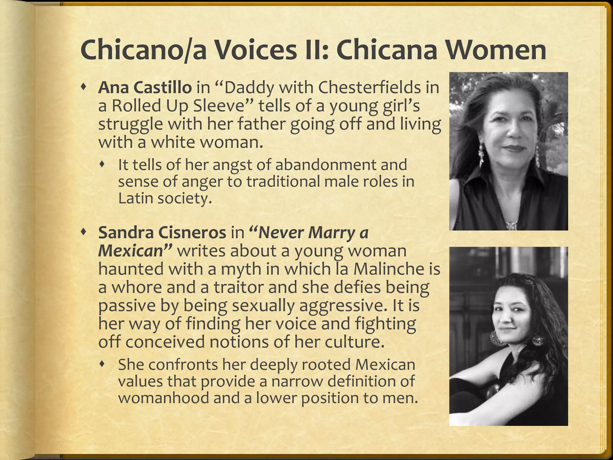 Chicano/a Voices II: Chicana Women Ana Castillo  in “Daddy with Chesterfields in a Rolled Up Sleeve” tells of a young girl’s struggle with her father going off and living with a white woman.  It tells of her angst of abandonment and sense of anger to traditional male roles in Latin society.  Sandra Cisneros  in  “Never Marry a Mexican”  writes about a young woman haunted with a myth in which la Malinche is a whore and a traitor and she defies being passive by being sexually aggressive. It is her way of finding her voice and fighting off conceived notions of her culture.  She confronts her deeply rooted Mexican values that provide a narrow definition of womanhood and a lower position to men. 
