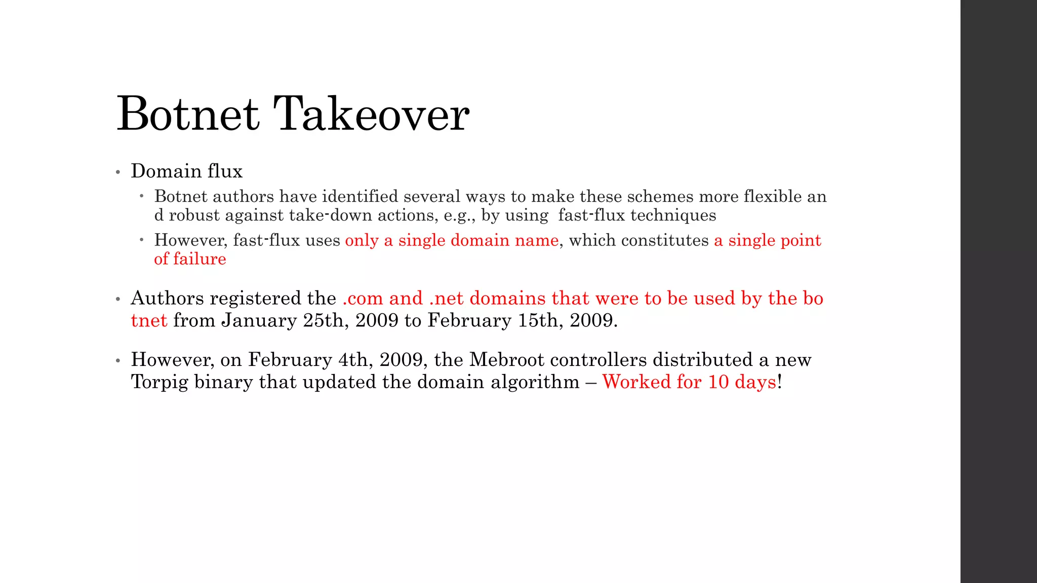 Botnet Takeover 
• Domain flux 
 Botnet authors have identified several ways to make these schemes more flexible an 
d robust against take-down actions, e.g., by using fast-flux techniques 
 However, fast-flux uses only a single domain name, which constitutes a single point 
of failure 
• Authors registered the .com and .net domains that were to be used by the bo 
tnet from January 25th, 2009 to February 15th, 2009. 
• However, on February 4th, 2009, the Mebroot controllers distributed a new 
Torpig binary that updated the domain algorithm – Worked for 10 days! 
 