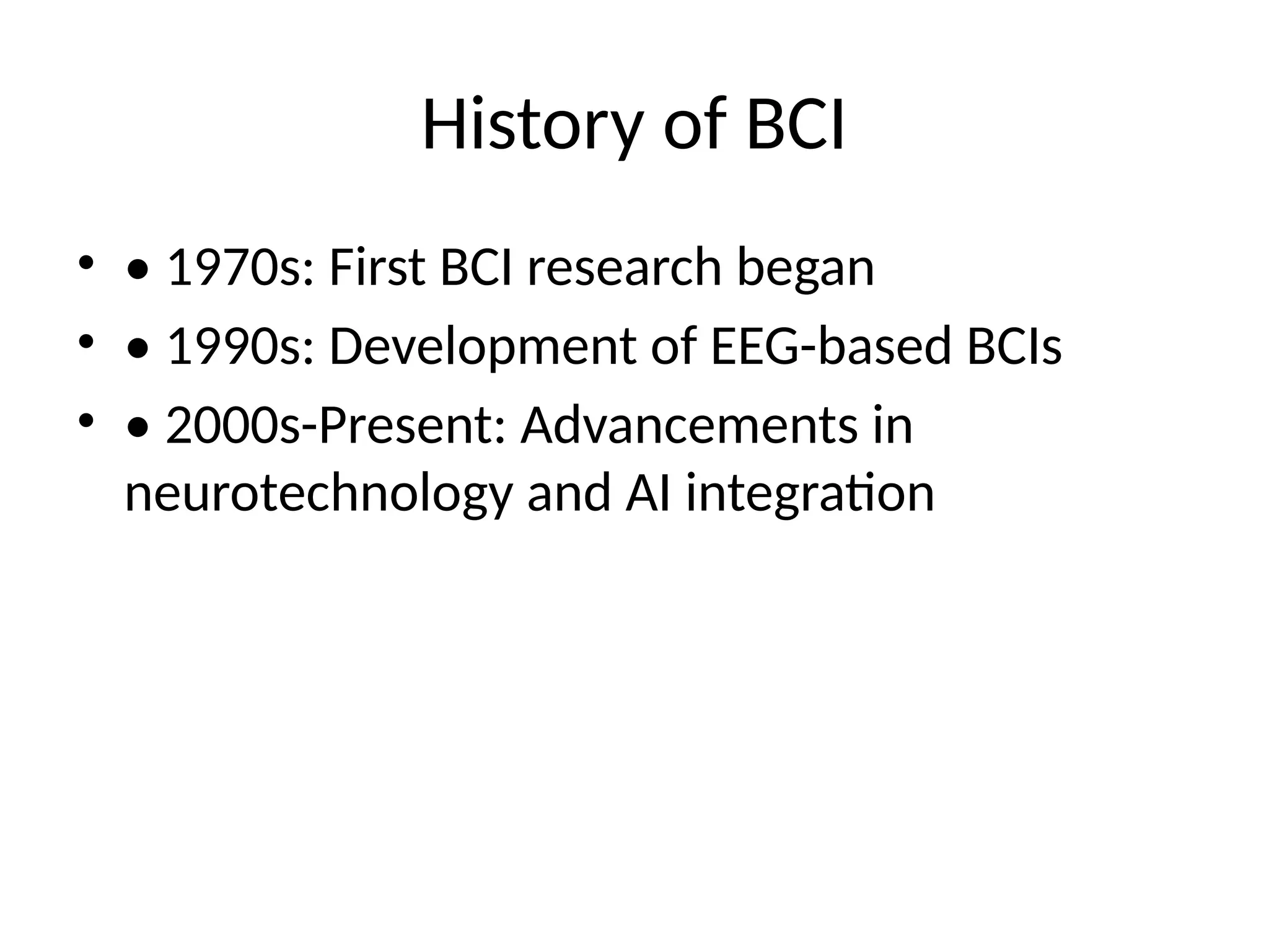 History of BCI
• • 1970s: First BCI research began
• • 1990s: Development of EEG-based BCIs
• • 2000s-Present: Advancements in
neurotechnology and AI integration
 