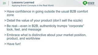 20
> Have confidence in going outside the usual B2B comfort
zone
> Detail the value of your product (don’t sell the sizzle)
> Be real—even in B2B, authenticity trumps “corporate”
look, feel, and message
> Embrace what is distinctive about your market position,
product, and worldview
> Have fun!
Lessons Learned
Applying Brand Concepts in the Real World
 