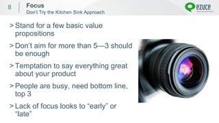 8
> Stand for a few basic value
propositions
> Don’t aim for more than 5—3 should
be enough
> Temptation to say everything great
about your product
> People are busy, need bottom line,
top 3
> Lack of focus looks to “early” or
“late”
Focus
Don’t Try the Kitchen Sink Approach
 