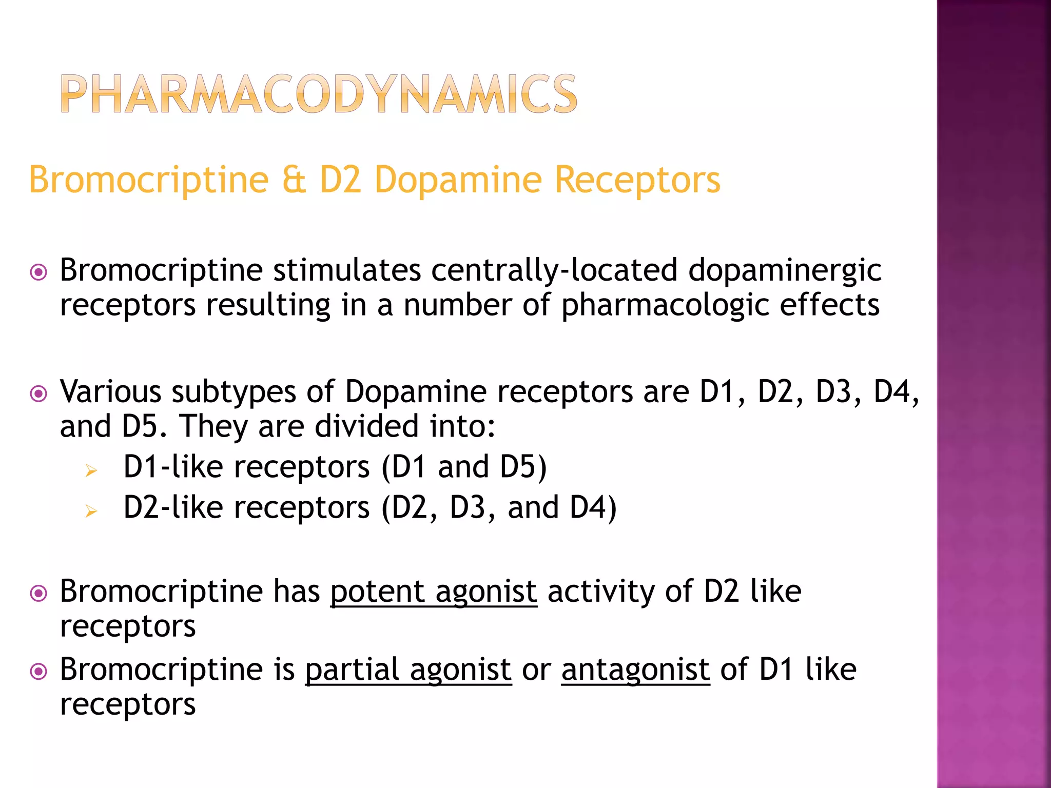 Bromocriptine & D2 Dopamine Receptors
 Bromocriptine stimulates centrally-located dopaminergic
receptors resulting in a number of pharmacologic effects
 Various subtypes of Dopamine receptors are D1, D2, D3, D4,
and D5. They are divided into:
 D1-like receptors (D1 and D5)
 D2-like receptors (D2, D3, and D4)
 Bromocriptine has potent agonist activity of D2 like
receptors
 Bromocriptine is partial agonist or antagonist of D1 like
receptors
 