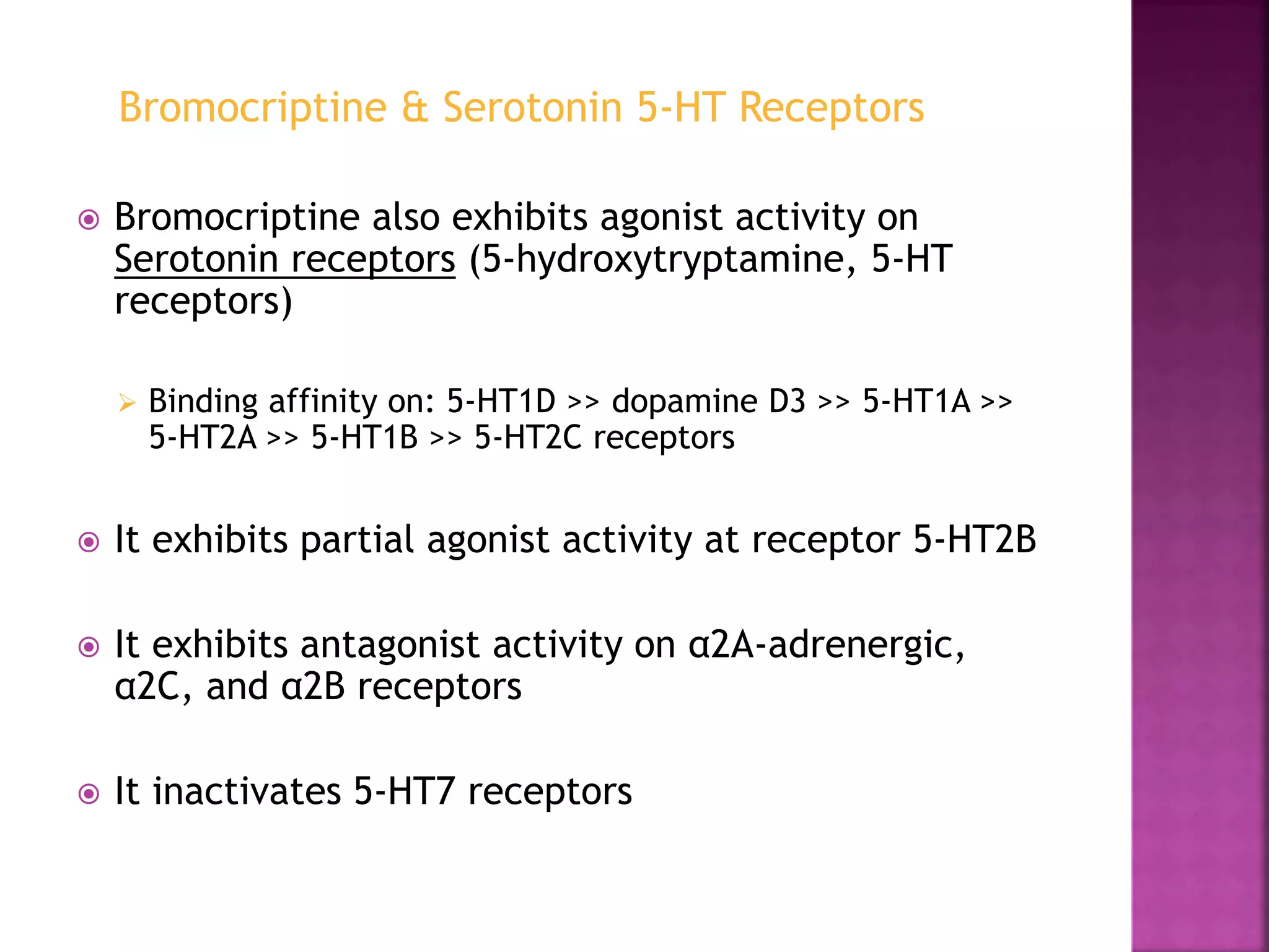 Bromocriptine also exhibits agonist activity on
Serotonin receptors (5-hydroxytryptamine, 5-HT
receptors)
 Binding affinity on: 5-HT1D >> dopamine D3 >> 5-HT1A >>
5-HT2A >> 5-HT1B >> 5-HT2C receptors
 It exhibits partial agonist activity at receptor 5-HT2B
 It exhibits antagonist activity on α2A-adrenergic,
α2C, and α2B receptors
 It inactivates 5-HT7 receptors
Bromocriptine & Serotonin 5-HT Receptors
 