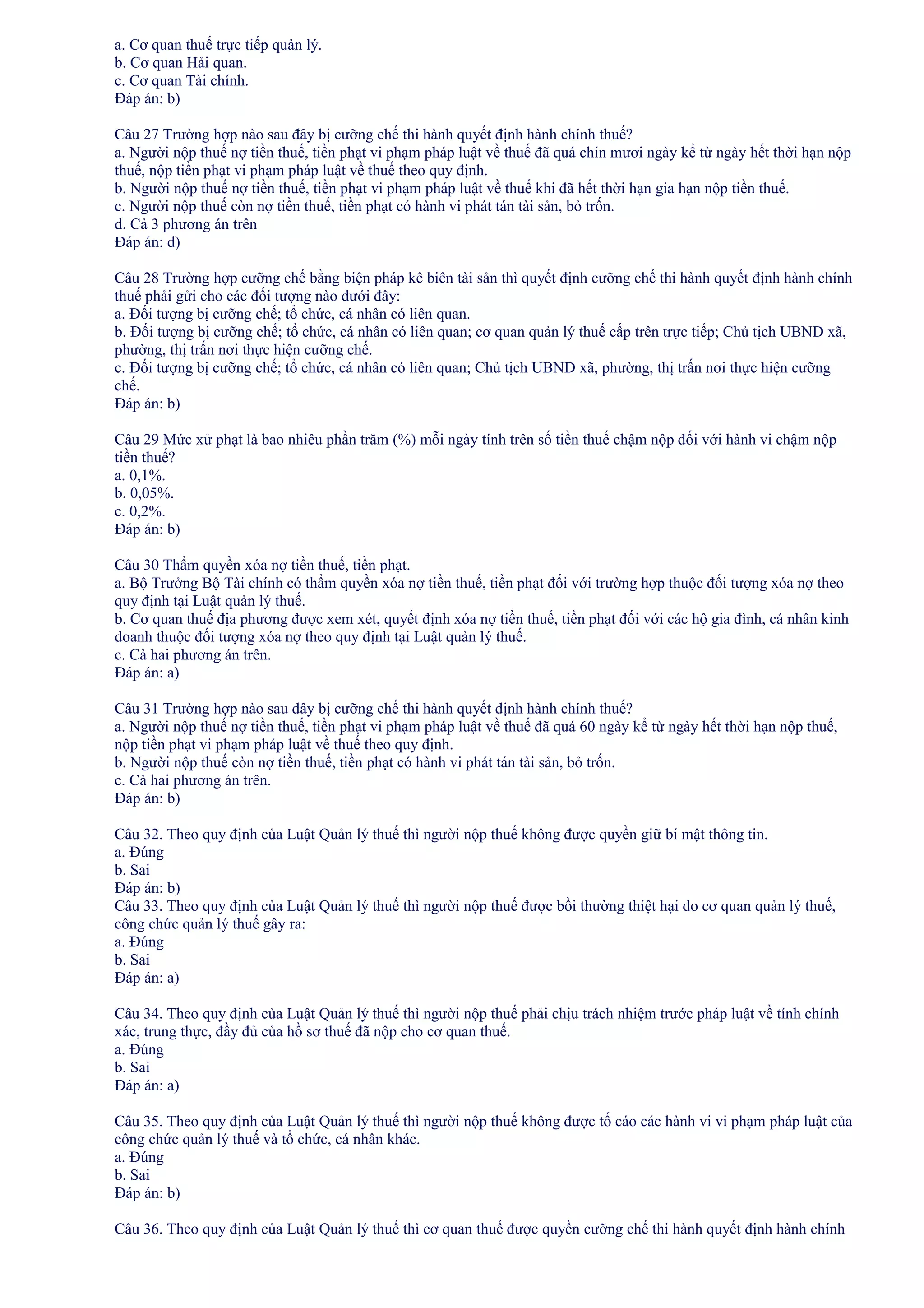 a. Cơ quan thuế trực tiếp quản lý.
b. Cơ quan Hải quan.
c. Cơ quan Tài chính.
Đáp án: b)
Câu 27 Trường hợp nào sau đây bị cưỡng chế thi hành quyết định hành chính thuế?
a. Người nộp thuế nợ tiền thuế, tiền phạt vi phạm pháp luật về thuế đã quá chín mươi ngày kể từ ngày hết thời hạn nộp
thuế, nộp tiền phạt vi phạm pháp luật về thuế theo quy định.
b. Người nộp thuế nợ tiền thuế, tiền phạt vi phạm pháp luật về thuế khi đã hết thời hạn gia hạn nộp tiền thuế.
c. Người nộp thuế còn nợ tiền thuế, tiền phạt có hành vi phát tán tài sản, bỏ trốn.
d. Cả 3 phương án trên
Đáp án: d)
Câu 28 Trường hợp cưỡng chế bằng biện pháp kê biên tài sản thì quyết định cưỡng chế thi hành quyết định hành chính
thuế phải gửi cho các đối tượng nào dưới đây:
a. Đối tượng bị cưỡng chế; tổ chức, cá nhân có liên quan.
b. Đối tượng bị cưỡng chế; tổ chức, cá nhân có liên quan; cơ quan quản lý thuế cấp trên trực tiếp; Chủ tịch UBND xã,
phường, thị trấn nơi thực hiện cưỡng chế.
c. Đối tượng bị cưỡng chế; tổ chức, cá nhân có liên quan; Chủ tịch UBND xã, phường, thị trấn nơi thực hiện cưỡng
chế.
Đáp án: b)
Câu 29 Mức xử phạt là bao nhiêu phần trăm (%) mỗi ngày tính trên số tiền thuế chậm nộp đối với hành vi chậm nộp
tiền thuế?
a. 0,1%.
b. 0,05%.
c. 0,2%.
Đáp án: b)
Câu 30 Thẩm quyền xóa nợ tiền thuế, tiền phạt.
a. Bộ Trưởng Bộ Tài chính có thẩm quyền xóa nợ tiền thuế, tiền phạt đối với trường hợp thuộc đối tượng xóa nợ theo
quy định tại Luật quản lý thuế.
b. Cơ quan thuế địa phương được xem xét, quyết định xóa nợ tiền thuế, tiền phạt đối với các hộ gia đình, cá nhân kinh
doanh thuộc đối tượng xóa nợ theo quy định tại Luật quản lý thuế.
c. Cả hai phương án trên.
Đáp án: a)
Câu 31 Trường hợp nào sau đây bị cưỡng chế thi hành quyết định hành chính thuế?
a. Người nộp thuế nợ tiền thuế, tiền phạt vi phạm pháp luật về thuế đã quá 60 ngày kể từ ngày hết thời hạn nộp thuế,
nộp tiền phạt vi phạm pháp luật về thuế theo quy định.
b. Người nộp thuế còn nợ tiền thuế, tiền phạt có hành vi phát tán tài sản, bỏ trốn.
c. Cả hai phương án trên.
Đáp án: b)
Câu 32. Theo quy định của Luật Quản lý thuế thì người nộp thuế không được quyền giữ bí mật thông tin.
a. Đúng
b. Sai
Đáp án: b)
Câu 33. Theo quy định của Luật Quản lý thuế thì người nộp thuế được bồi thường thiệt hại do cơ quan quản lý thuế,
công chức quản lý thuế gây ra:
a. Đúng
b. Sai
Đáp án: a)
Câu 34. Theo quy định của Luật Quản lý thuế thì người nộp thuế phải chịu trách nhiệm trước pháp luật về tính chính
xác, trung thực, đầy đủ của hồ sơ thuế đã nộp cho cơ quan thuế.
a. Đúng
b. Sai
Đáp án: a)
Câu 35. Theo quy định của Luật Quản lý thuế thì người nộp thuế không được tố cáo các hành vi vi phạm pháp luật của
công chức quản lý thuế và tổ chức, cá nhân khác.
a. Đúng
b. Sai
Đáp án: b)
Câu 36. Theo quy định của Luật Quản lý thuế thì cơ quan thuế được quyền cưỡng chế thi hành quyết định hành chính

 