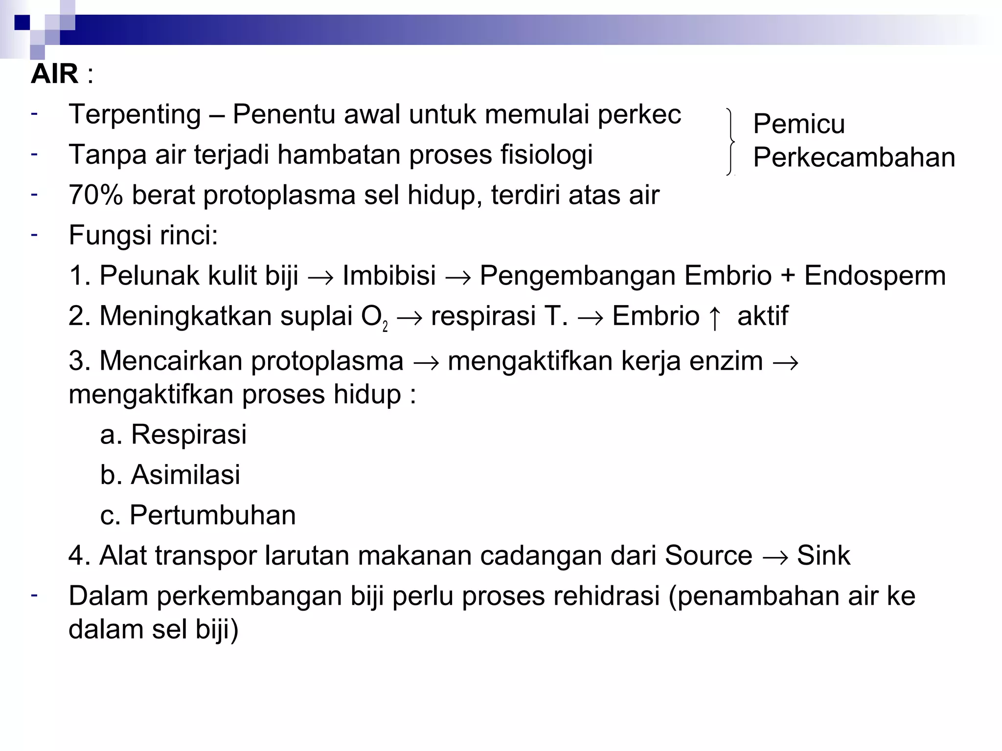 AIR :
- Terpenting – Penentu awal untuk memulai perkec
- Tanpa air terjadi hambatan proses fisiologi
- 70% berat protoplasma sel hidup, terdiri atas air
- Fungsi rinci:
1. Pelunak kulit biji → Imbibisi → Pengembangan Embrio + Endosperm
2. Meningkatkan suplai O2 → respirasi T. → Embrio ↑ aktif
3. Mencairkan protoplasma → mengaktifkan kerja enzim →
mengaktifkan proses hidup :
a. Respirasi
b. Asimilasi
c. Pertumbuhan
4. Alat transpor larutan makanan cadangan dari Source → Sink
- Dalam perkembangan biji perlu proses rehidrasi (penambahan air ke
dalam sel biji)
Pemicu
Perkecambahan
 