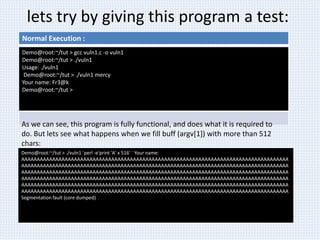 lets try by giving this program a test:
Normal Execution :
Demo@root:~/tut > gcc vuln1.c -o vuln1
Demo@root:~/tut > ./vuln1
Usage: ./vuln1
Demo@root:~/tut > ./vuln1 mercy
Your name: Fr3@k
Demo@root:~/tut >
Demo@root:~/tut > ./vuln1 `perl -e'print 'A' x 516' ` Your name:
AAAAAAAAAAAAAAAAAAAAAAAAAAAAAAAAAAAAAAAAAAAAAAAAAAAAAAAAAAAAAAAAAAAAAAAAAAAAAAAAAAAAAA
AAAAAAAAAAAAAAAAAAAAAAAAAAAAAAAAAAAAAAAAAAAAAAAAAAAAAAAAAAAAAAAAAAAAAAAAAAAAAAAAAAAAAA
AAAAAAAAAAAAAAAAAAAAAAAAAAAAAAAAAAAAAAAAAAAAAAAAAAAAAAAAAAAAAAAAAAAAAAAAAAAAAAAAAAAAAA
AAAAAAAAAAAAAAAAAAAAAAAAAAAAAAAAAAAAAAAAAAAAAAAAAAAAAAAAAAAAAAAAAAAAAAAAAAAAAAAAAAAAAA
AAAAAAAAAAAAAAAAAAAAAAAAAAAAAAAAAAAAAAAAAAAAAAAAAAAAAAAAAAAAAAAAAAAAAAAAAAAAAAAAAAAAAA
AAAAAAAAAAAAAAAAAAAAAAAAAAAAAAAAAAAAAAAAAAAAAAAAAAAAAAAAAAAAAAAAAAAAAAAAAAAAAAAAAAAAAA
Segmentation fault (core dumped)
As we can see, this program is fully functional, and does what it is required to
do. But lets see what happens when we fill buff (argv[1]) with more than 512
chars:
 