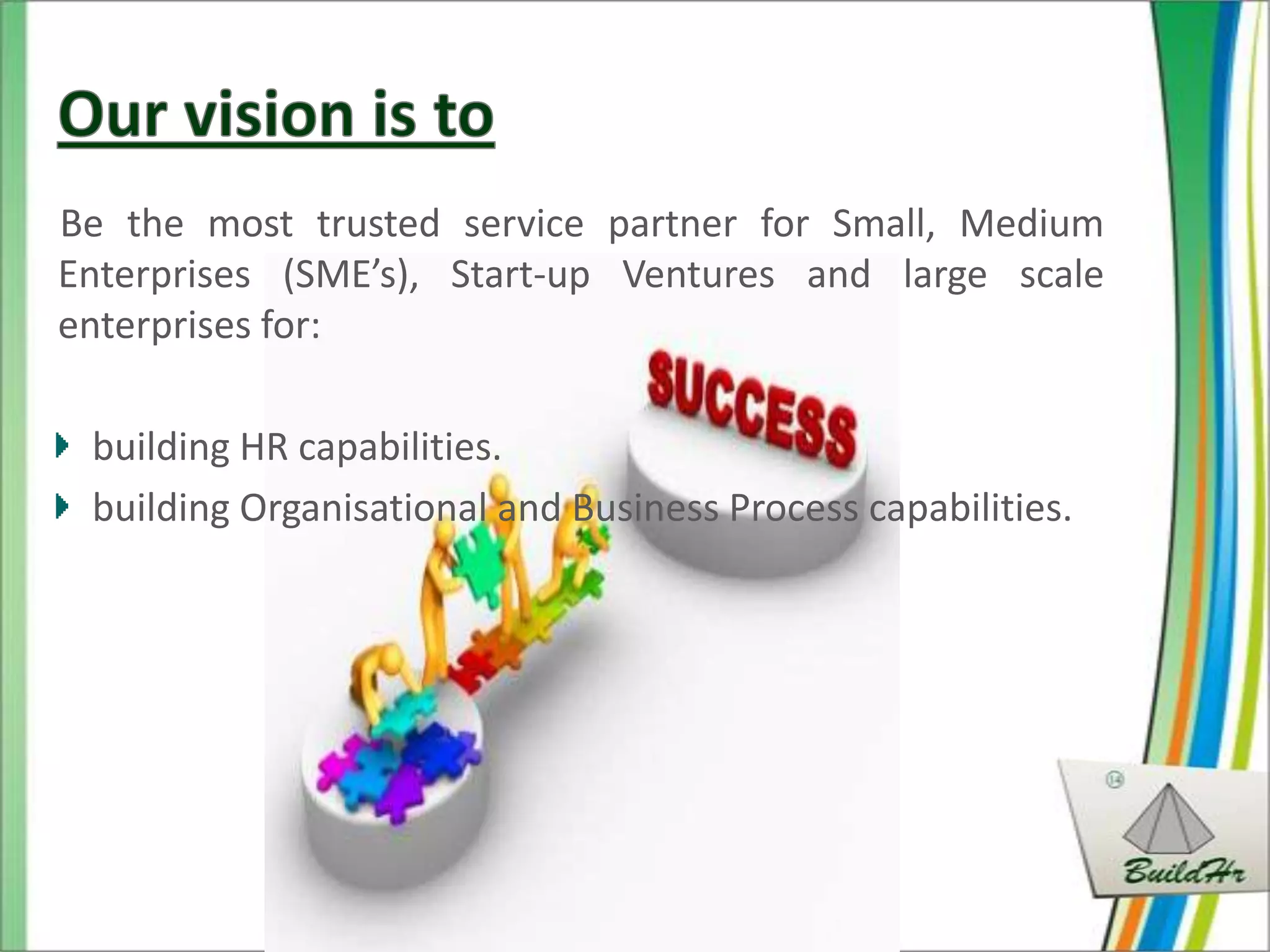 Be the most trusted service partner for Small, Medium
Enterprises (SME’s), Start-up Ventures and large scale
enterprises for:

 building HR capabilities.
 building Organisational and Business Process capabilities.
 