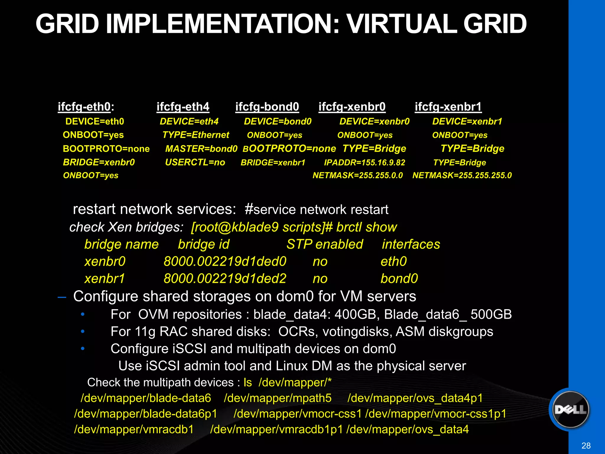 GRID IMPLEMENTATION: VIRTUAL GRID

 ifcfg-eth0:      ifcfg-eth4   ifcfg-bond0     ifcfg-xenbr0         ifcfg-xenbr1
 DEVICE=eth0      DEVICE=eth4    DEVICE=bond0    DEVICE=xenbr0          DEVICE=xenbr1
 ONBOOT=yes       TYPE=Ethernet  ONBOOT=yes      ONBOOT=yes             ONBOOT=yes
 BOOTPROTO=none    MASTER=bond0 BOOTPROTO=none TYPE=Bridge               TYPE=Bridge
 BRIDGE=xenbr0     USERCTL=no   BRIDGE=xenbr1 IPADDR=155.16.9.82        TYPE=Bridge
 ONBOOT=yes                                   NETMASK=255.255.0.0   NETMASK=255.255.255.0



   restart network services: #service network restart
   check Xen bridges: [root@kblade9 scripts]# brctl show
     bridge name bridge id           STP enabled interfaces
     xenbr0       8000.002219d1ded0       no          eth0
     xenbr1       8000.002219d1ded2       no          bond0
 – Configure shared storages on dom0 for VM servers
     •     For OVM repositories : blade_data4: 400GB, Blade_data6_ 500GB
     •     For 11g RAC shared disks: OCRs, votingdisks, ASM diskgroups
     •     Configure iSCSI and multipath devices on dom0
            Use iSCSI admin tool and Linux DM as the physical server
      Check the multipath devices : ls /dev/mapper/*
     /dev/mapper/blade-data6 /dev/mapper/mpath5 /dev/mapper/ovs_data4p1
    /dev/mapper/blade-data6p1 /dev/mapper/vmocr-css1 /dev/mapper/vmocr-css1p1
    /dev/mapper/vmracdb1 /dev/mapper/vmracdb1p1 /dev/mapper/ovs_data4
                                                                                            28
 