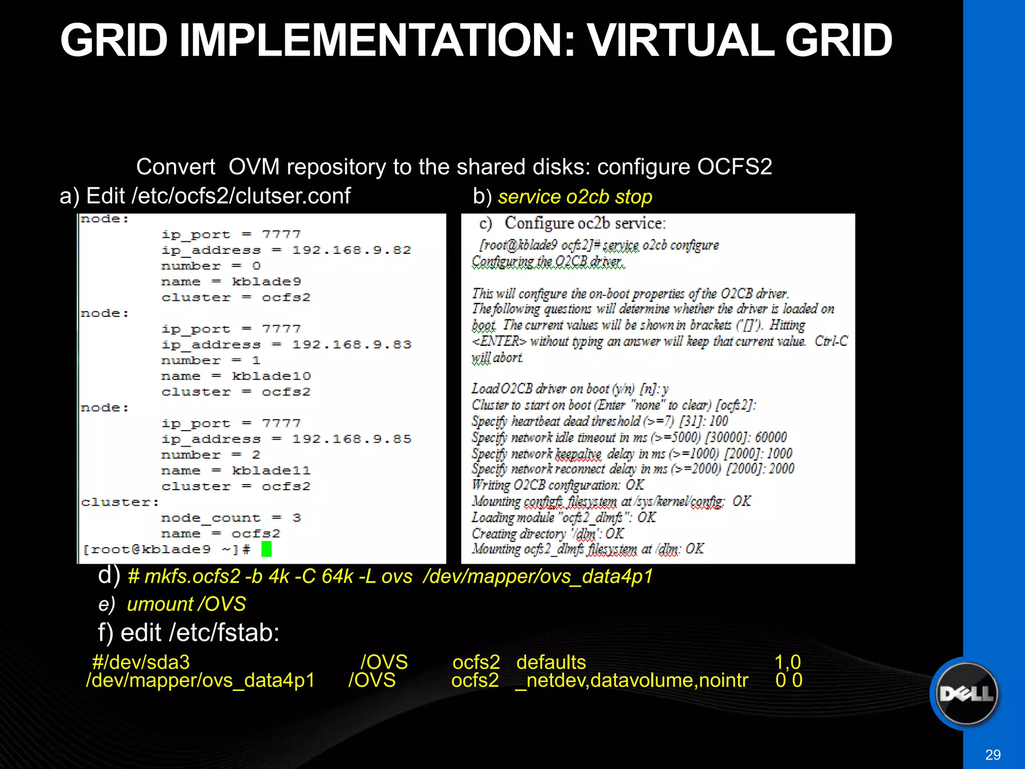 GRID IMPLEMENTATION: VIRTUAL GRID

         Convert OVM repository to the shared disks: configure OCFS2
a) Edit /etc/ocfs2/clutser.conf         b) service o2cb stop
                                             C)
       •    Fcb




   –
   d) # mkfs.ocfs2 -b 4k -C 64k -L ovs   /dev/mapper/ovs_data4p1
   e) umount /OVS
   f) edit /etc/fstab:
   #/dev/sda3                  /OVS        ocfs2 defaults                    1,0
  /dev/mapper/ovs_data4p1     /OVS         ocfs2 _netdev,datavolume,nointr   00


                                                                                   29
 