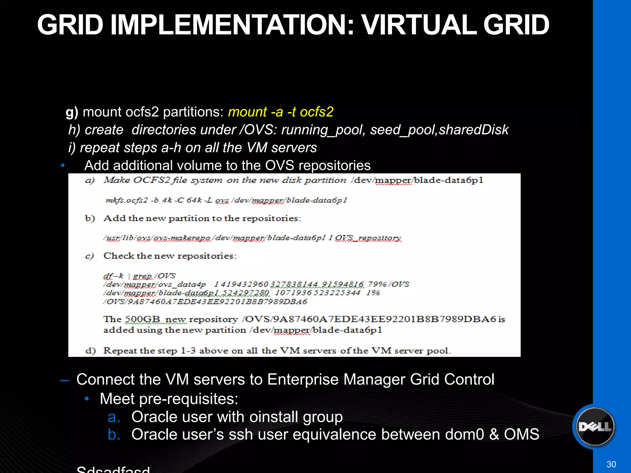 GRID IMPLEMENTATION: VIRTUAL GRID

  g) mount ocfs2 partitions: mount -a -t ocfs2
  h) create directories under /OVS: running_pool, seed_pool,sharedDisk
  i) repeat steps a-h on all the VM servers
 • Add additional volume to the OVS repositories




 – Connect the VM servers to Enterprise Manager Grid Control
    • Meet pre-requisites:
       a. Oracle user with oinstall group
       b. Oracle user’s ssh user equivalence between dom0 & OMS
                                                                         30
 