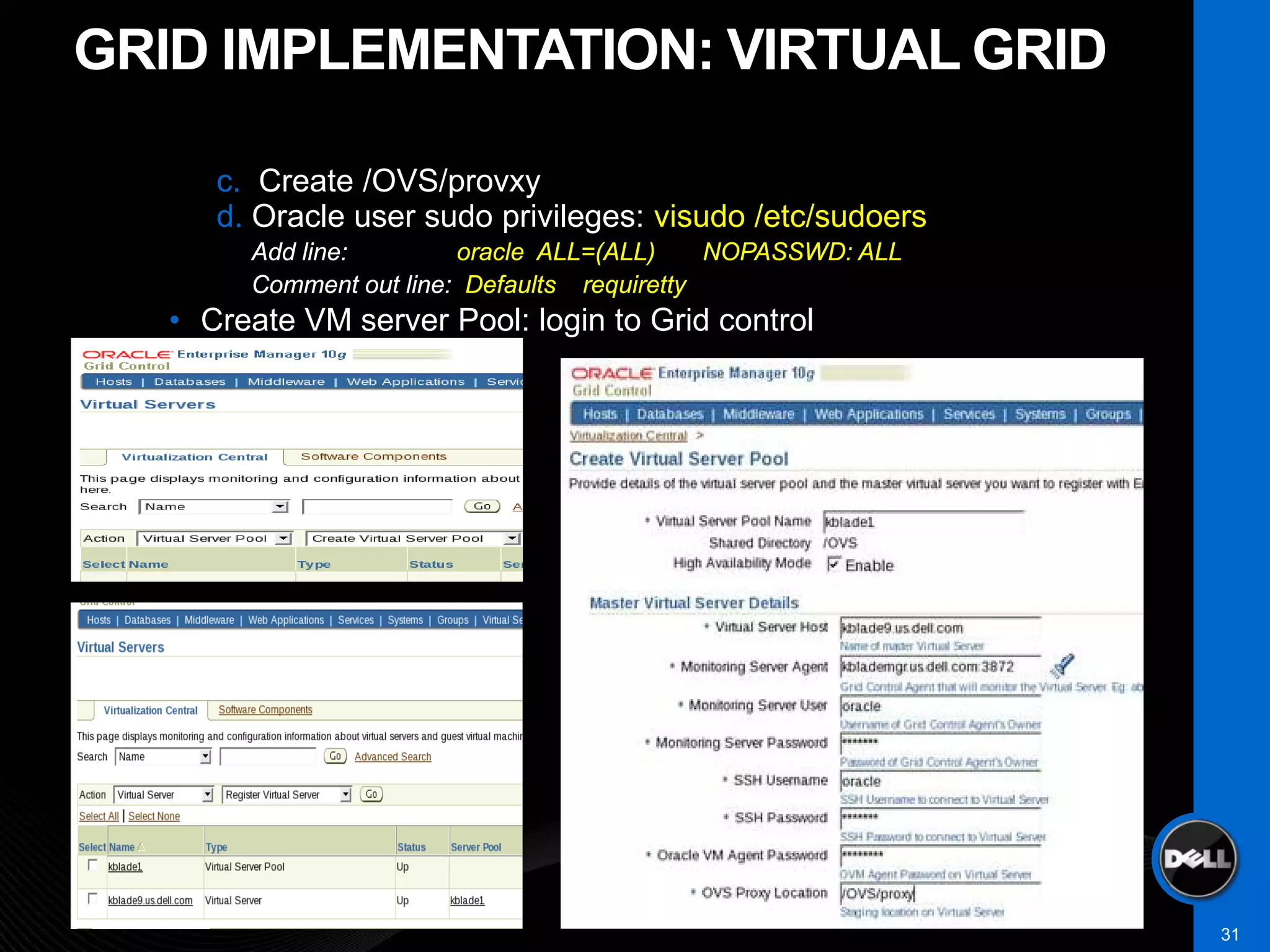 GRID IMPLEMENTATION: VIRTUAL GRID

      c. Create /OVS/provxy
      d. Oracle user sudo privileges: visudo /etc/sudoers
        Add line:        oracle ALL=(ALL)     NOPASSWD: ALL
        Comment out line: Defaults requiretty
   • Create VM server Pool: login to Grid control




                                                              31
 