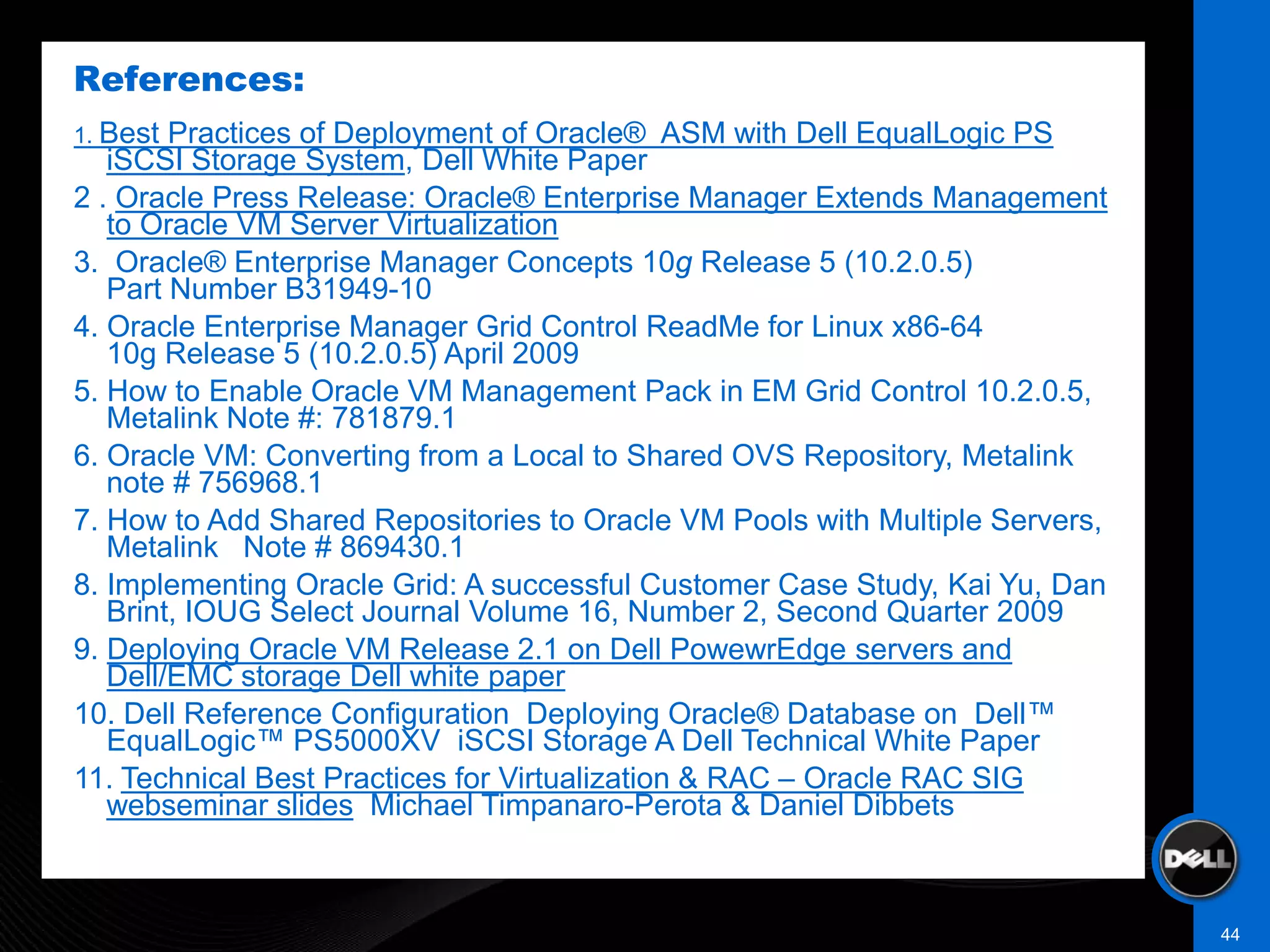 References:
1. Best Practices of Deployment of Oracle® ASM with Dell EqualLogic PS
   iSCSI Storage System, Dell White Paper
2 . Oracle Press Release: Oracle® Enterprise Manager Extends Management
   to Oracle VM Server Virtualization
3. Oracle® Enterprise Manager Concepts 10g Release 5 (10.2.0.5)
   Part Number B31949-10
4. Oracle Enterprise Manager Grid Control ReadMe for Linux x86-64
   10g Release 5 (10.2.0.5) April 2009
5. How to Enable Oracle VM Management Pack in EM Grid Control 10.2.0.5,
   Metalink Note #: 781879.1
6. Oracle VM: Converting from a Local to Shared OVS Repository, Metalink
   note # 756968.1
7. How to Add Shared Repositories to Oracle VM Pools with Multiple Servers,
   Metalink Note # 869430.1
8. Implementing Oracle Grid: A successful Customer Case Study, Kai Yu, Dan
   Brint, IOUG Select Journal Volume 16, Number 2, Second Quarter 2009
9. Deploying Oracle VM Release 2.1 on Dell PowewrEdge servers and
   Dell/EMC storage Dell white paper
10. Dell Reference Configuration Deploying Oracle® Database on Dell™
   EqualLogic™ PS5000XV iSCSI Storage A Dell Technical White Paper
11. Technical Best Practices for Virtualization & RAC – Oracle RAC SIG
   webseminar slides, Michael Timpanaro-Perota & Daniel Dibbets



                                                                              44
 