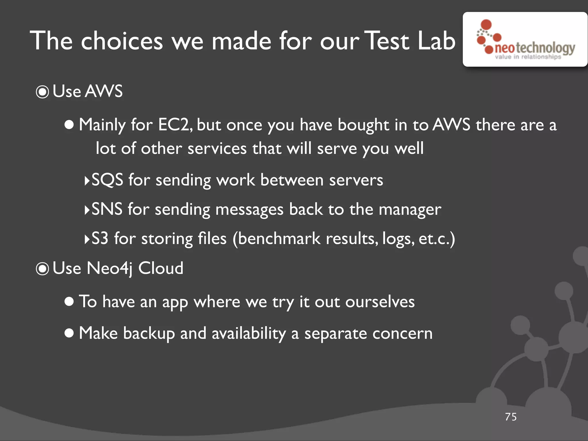 The choices we made for our Test Lab
๏Use AWS
•Mainly for EC2, but once you have bought in to AWS there are a
lot of other services that will serve you well
‣SQS for sending work between servers
‣SNS for sending messages back to the manager
‣S3 for storing ﬁles (benchmark results, logs, et.c.)
๏Use Neo4j Cloud
•To have an app where we try it out ourselves
•Make backup and availability a separate concern
75
 