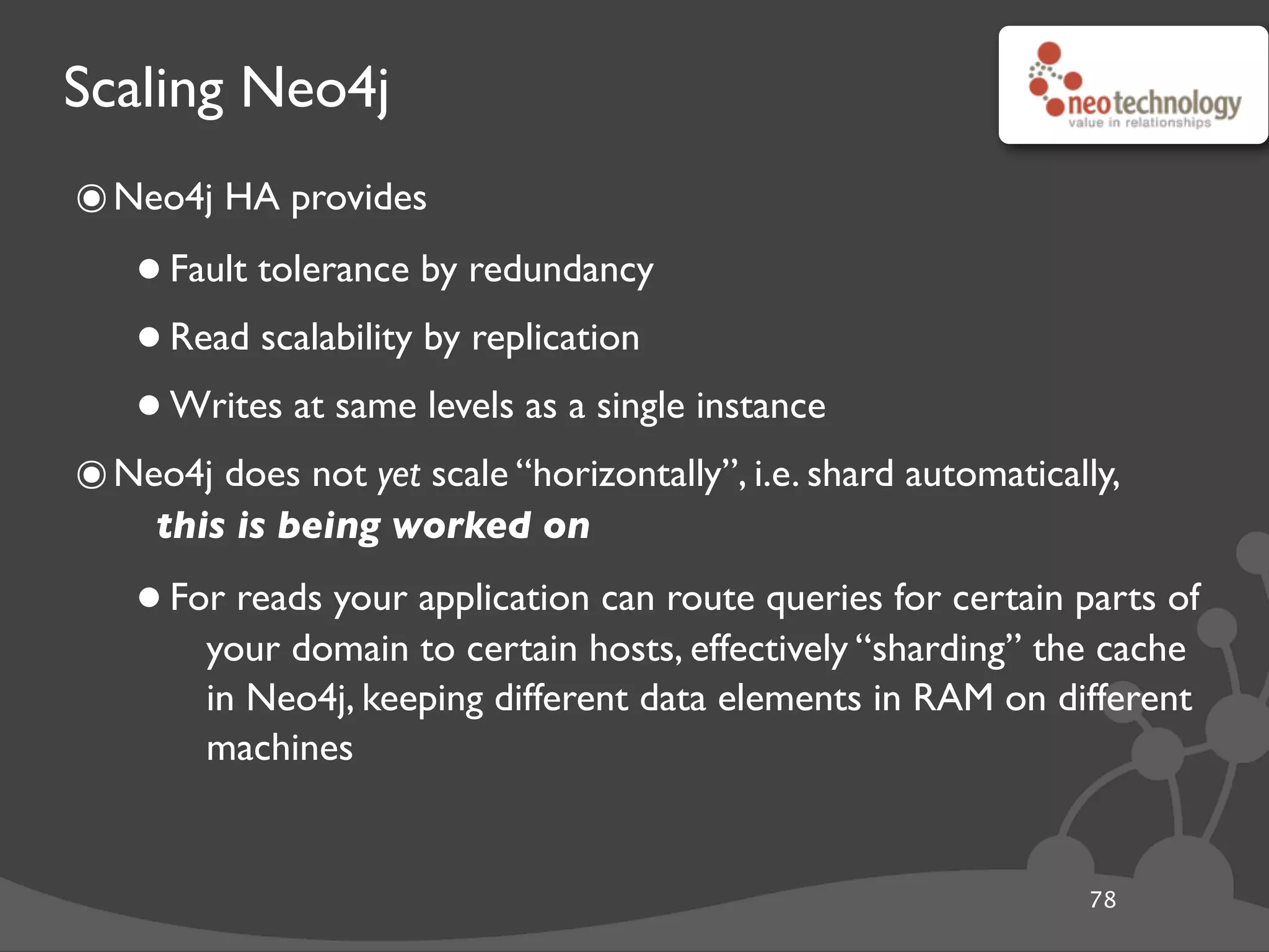 Scaling Neo4j
78
๏Neo4j HA provides
•Fault tolerance by redundancy
•Read scalability by replication
•Writes at same levels as a single instance
๏Neo4j does not yet scale “horizontally”, i.e. shard automatically,
this is being worked on
•For reads your application can route queries for certain parts of
your domain to certain hosts, effectively “sharding” the cache
in Neo4j, keeping different data elements in RAM on different
machines
 