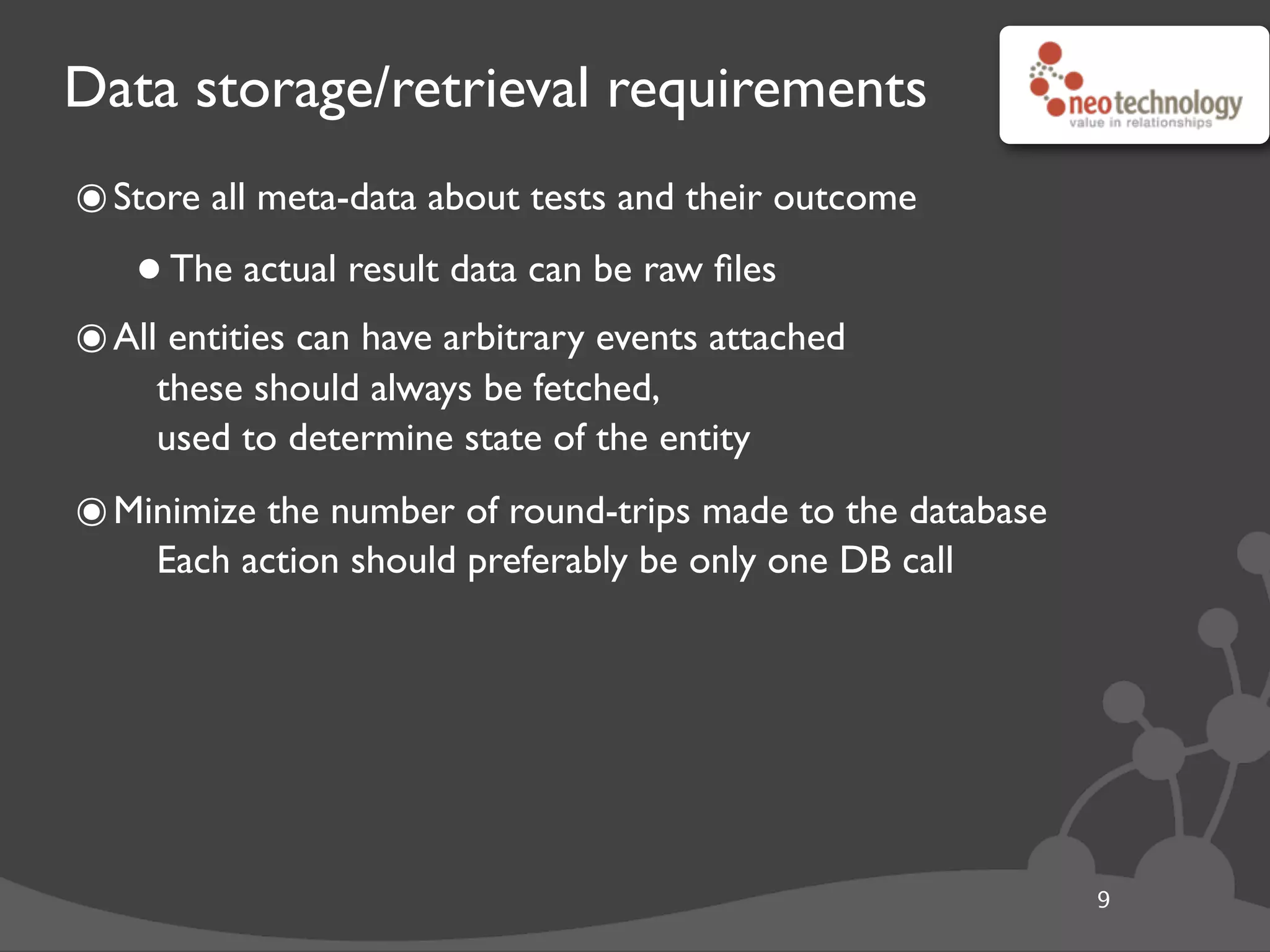 Data storage/retrieval requirements
๏Store all meta-data about tests and their outcome
•The actual result data can be raw ﬁles
๏All entities can have arbitrary events attached
these should always be fetched,
used to determine state of the entity
๏Minimize the number of round-trips made to the database
Each action should preferably be only one DB call
9
 