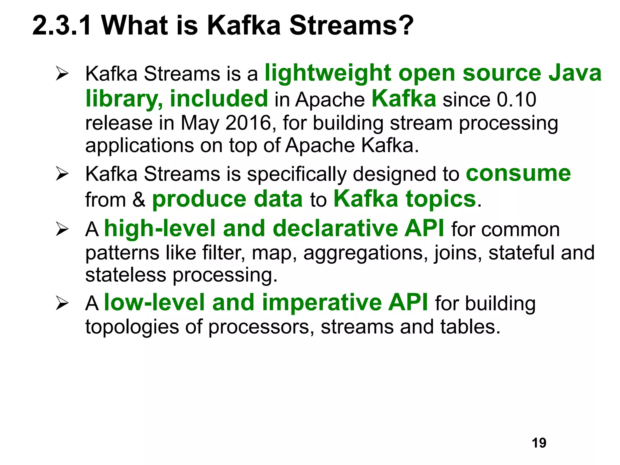 2.3.1 What is Kafka Streams?
Ø Kafka Streams is a lightweight open source Java
library, included in Apache Kafka since 0.10
release in May 2016, for building stream processing
applications on top of Apache Kafka.
Ø Kafka Streams is specifically designed to consume
from & produce data to Kafka topics.
Ø A high-level and declarative API for common
patterns like filter, map, aggregations, joins, stateful and
stateless processing.
Ø A low-level and imperative API for building
topologies of processors, streams and tables.
19
 