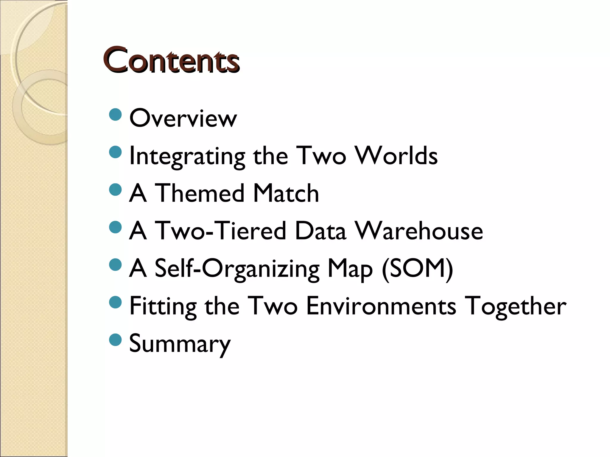 Contents
Overview
Integrating the Two Worlds
A Themed Match
A Two-Tiered Data Warehouse
A Self-Organizing Map (SOM)
Fitting the Two Environments Together
Summary
 