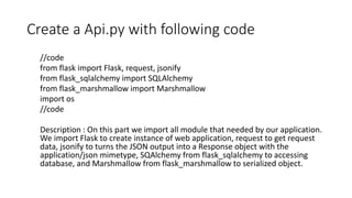 Create a Api.py with following code
//code
from flask import Flask, request, jsonify
from flask_sqlalchemy import SQLAlchemy
from flask_marshmallow import Marshmallow
import os
//code
Description : On this part we import all module that needed by our application.
We import Flask to create instance of web application, request to get request
data, jsonify to turns the JSON output into a Response object with the
application/json mimetype, SQAlchemy from flask_sqlalchemy to accessing
database, and Marshmallow from flask_marshmallow to serialized object.
 