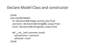 Declare Model Class and constructor
//code
class User(db.Model):
id = db.Column(db.Integer, primary_key=True)
username = db.Column(db.String(80), unique=True)
email = db.Column(db.String(120), unique=True)
def __init__(self, username, email):
self.username = username
self.email = email
//code
 