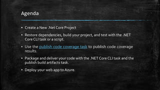 Agenda
▪ Create a New .Net Core Project
▪ Restore dependencies, build your project, and test with the .NET
Core CLI task or a script.
▪ Use the publish code coverage task to publish code coverage
results.
▪ Package and deliver your code with the .NET Core CLI task and the
publish build artifacts task.
▪ Deploy your web app to Azure.
 