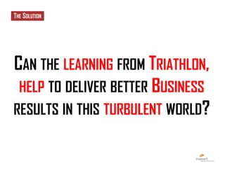 CAN THE LEARNING FROM TRIATHLON,
HELP TO DELIVER BETTER BUSINESS
RESULTS IN THIS TURBULENT WORLD?
THE SOLUTION
 