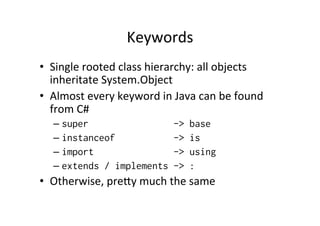 Keywords	
  
•  Single	
  rooted	
  class	
  hierarchy:	
  all	
  objects	
  
   inheritate	
  System.Object	
  
•  Almost	
  every	
  keyword	
  in	
  Java	
  can	
  be	
  found	
  
   from	
  C#	
  
    –  super                            ->   base
    –  instanceof                       ->   is
    –  import                           ->   using
    –  extends / implements             ->   :
•  Otherwise,	
  pre`y	
  much	
  the	
  same	
  
 
