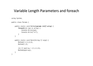 Variable	
  Length	
  Parameters	
  and	
  foreach	
  
using System;

public class Params {

    public static void Method(params int[] array) {
        foreach(int num in array) {
            Console.Write(num);
            Console.Write("n");
        }
    }

    public static void Main(String [] args) {
        Method(1,2,3,4,5);
        Method(1,2);

        int [] myArray = {1,2,3,4};
        Method(myArray);
    }
}
 