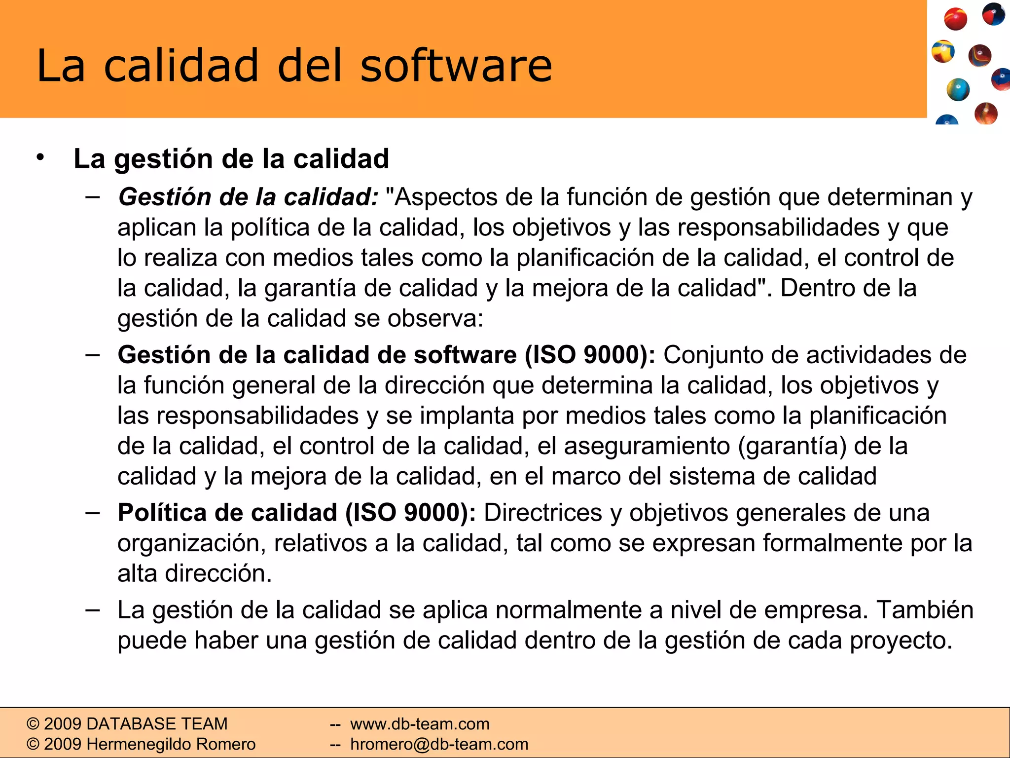 La calidad del software La gestión de la calidad Gestión de la calidad:  &quot;Aspectos de la función de gestión que determinan y aplican la política de la calidad, los objetivos y las responsabilidades y que lo realiza con medios tales como la planificación de la calidad, el control de la calidad, la garantía de calidad y la mejora de la calidad&quot;. Dentro de la gestión de la calidad se observa: Gestión de la calidad de software (ISO 9000):  Conjunto de actividades de la función general de la dirección que determina la calidad, los objetivos y las responsabilidades y se implanta por medios tales como la planificación de la calidad, el control de la calidad, el aseguramiento (garantía) de la calidad y la mejora de la calidad, en el marco del sistema de calidad Política de calidad (ISO 9000):  Directrices y objetivos generales de una organización, relativos a la calidad, tal como se expresan formalmente por la alta dirección. La gestión de la calidad se aplica normalmente a nivel de empresa. También puede haber una gestión de calidad dentro de la gestión de cada proyecto. 