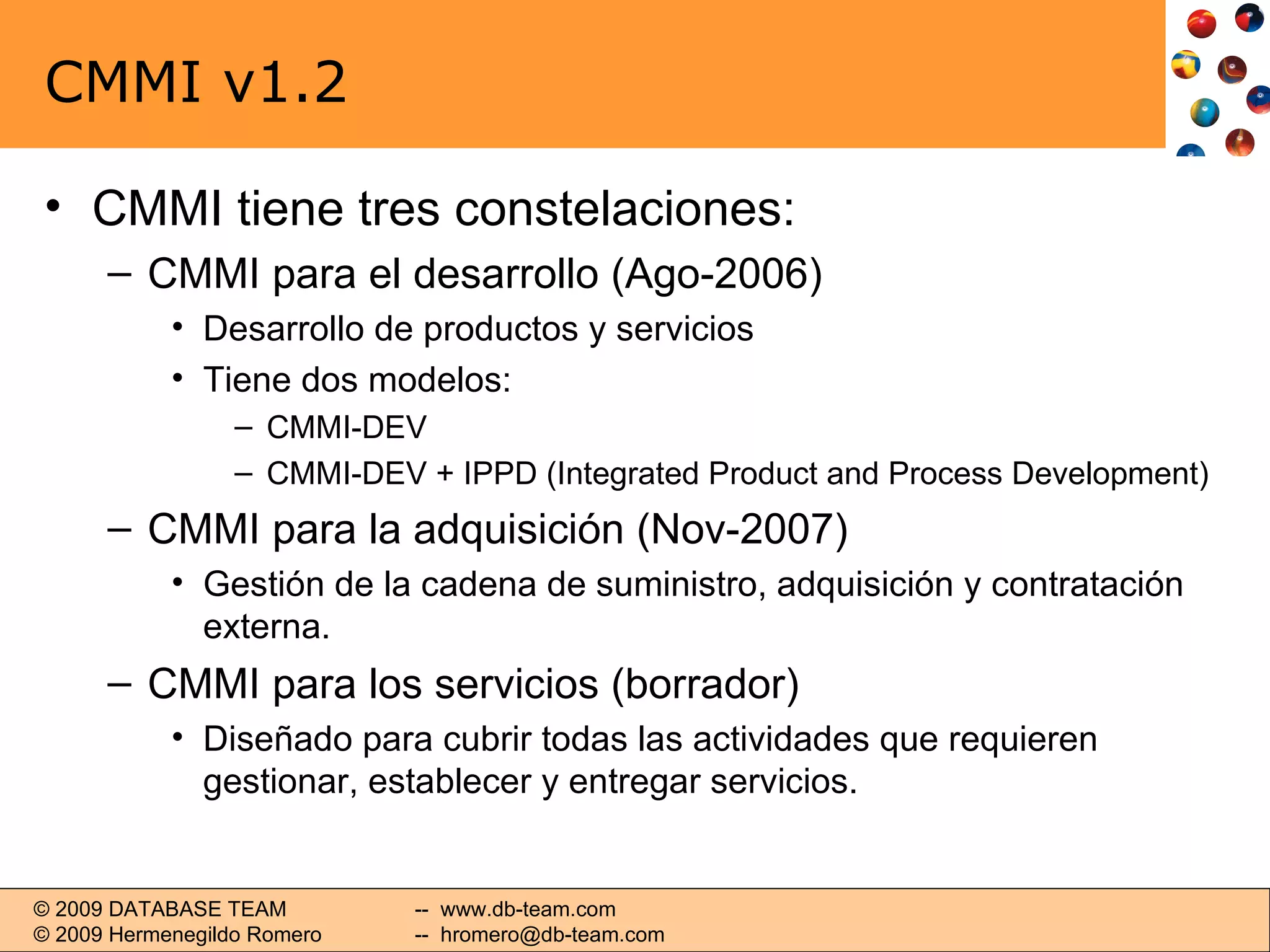 CMMI v1.2 CMMI tiene tres constelaciones: CMMI para el desarrollo (Ago-2006) Desarrollo de productos y servicios Tiene dos modelos: CMMI-DEV CMMI-DEV + IPPD (Integrated Product and Process Development) CMMI para la adquisición (Nov-2007) Gestión de la cadena de suministro, adquisición y contratación externa. CMMI para los servicios (borrador) Diseñado para cubrir todas las actividades que requieren gestionar, establecer y entregar servicios. 