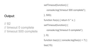 setTimeout(function() {
console.log(‘timeout 500 complete!’);
}, 500);
function foo(x) { return 5 * x; }
setTimeout(function() {
console.log(‘timeout 0 complete!’);
}, 0);
function baz(z) { console.log(foo(z) + 7) }
baz(15);
Output:
// 82
// timeout 0 complete
// timeout 500 complete
 