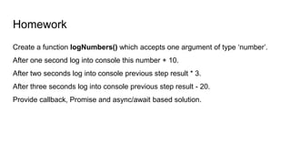 Homework
Create a function logNumbers() which accepts one argument of type ‘number’.
After one second log into console this number + 10.
After two seconds log into console previous step result * 3.
After three seconds log into console previous step result - 20.
Provide callback, Promise and async/await based solution.
 