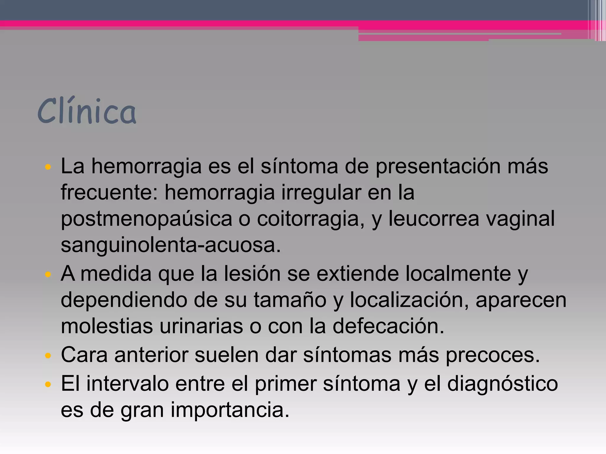 Clínica
• La hemorragia es el síntoma de presentación más
frecuente: hemorragia irregular en la
postmenopaúsica o coitorragia, y leucorrea vaginal
sanguinolenta-acuosa.
• A medida que la lesión se extiende localmente y
dependiendo de su tamaño y localización, aparecen
molestias urinarias o con la defecación.
• Cara anterior suelen dar síntomas más precoces.
• El intervalo entre el primer síntoma y el diagnóstico
es de gran importancia.
 