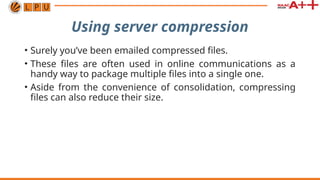 Using server compression
• Surely you’ve been emailed compressed files.
• These files are often used in online communications as a
handy way to package multiple files into a single one.
• Aside from the convenience of consolidation, compressing
files can also reduce their size.
 