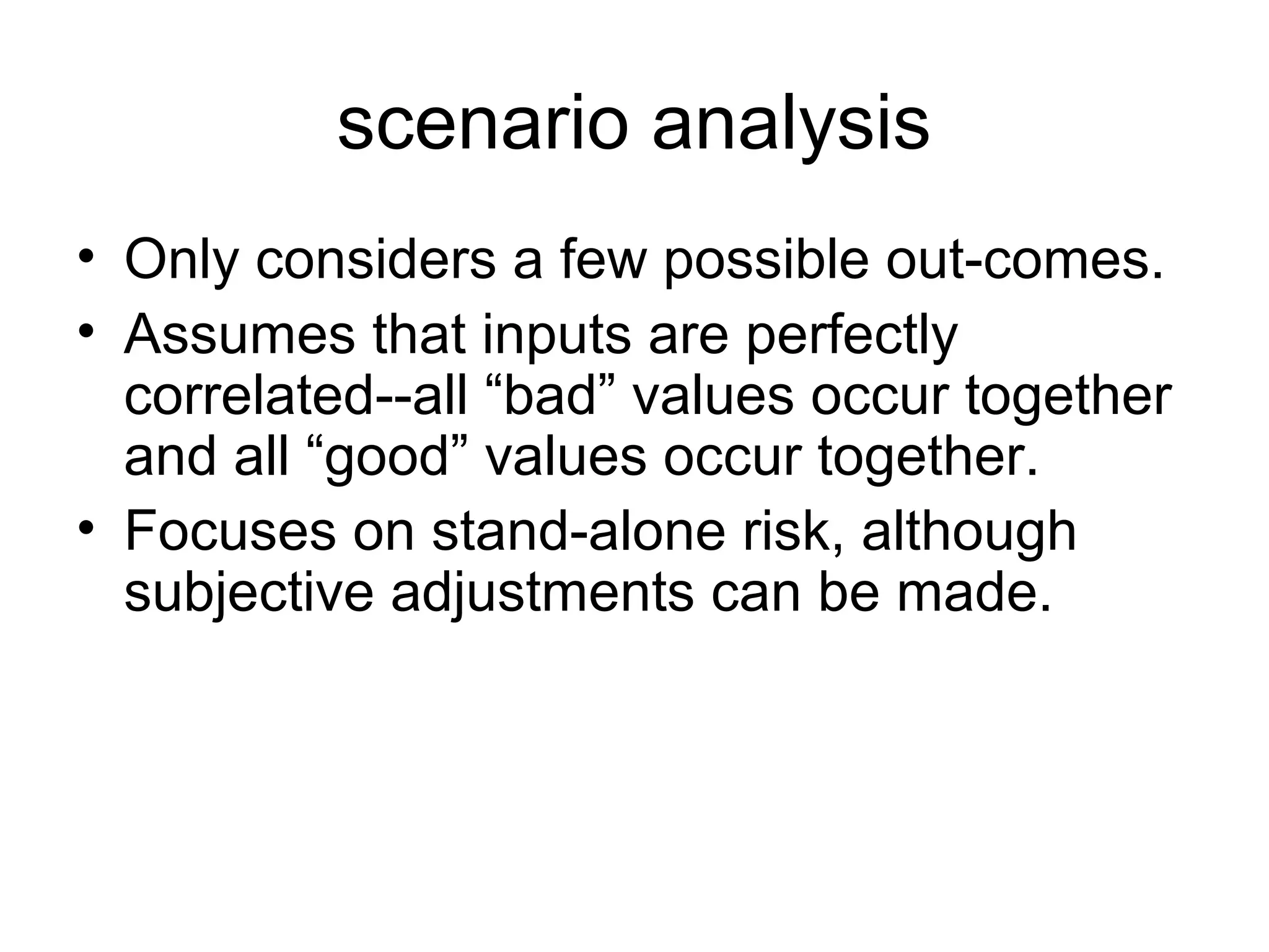 scenario analysis
• Only considers a few possible out-comes.
• Assumes that inputs are perfectly
  correlated--all “bad” values occur together
  and all “good” values occur together.
• Focuses on stand-alone risk, although
  subjective adjustments can be made.
 