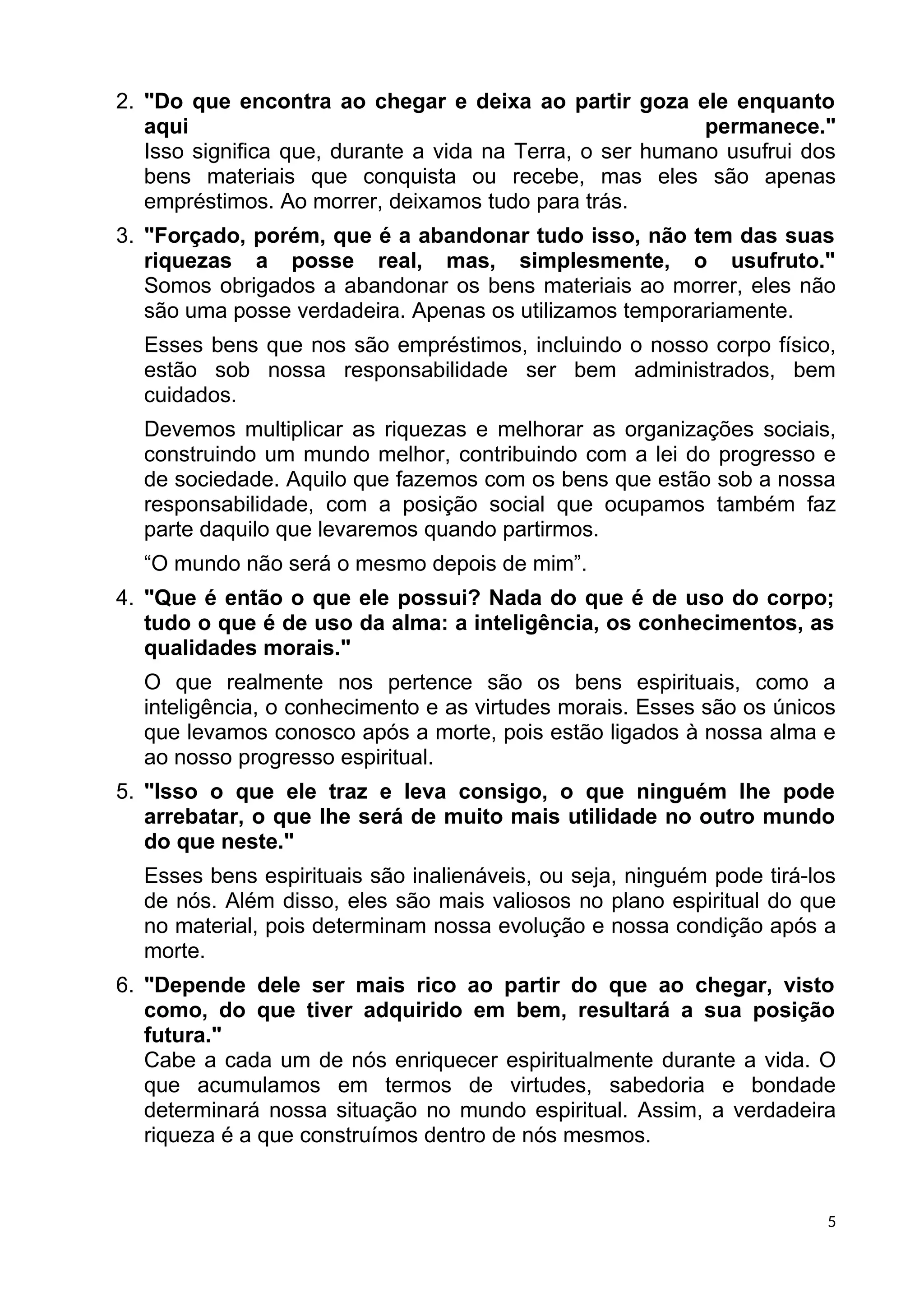 2. "Do que encontra ao chegar e deixa ao partir goza ele enquanto
aqui permanece."
Isso significa que, durante a vida na Terra, o ser humano usufrui dos
bens materiais que conquista ou recebe, mas eles são apenas
empréstimos. Ao morrer, deixamos tudo para trás.
3. "Forçado, porém, que é a abandonar tudo isso, não tem das suas
riquezas a posse real, mas, simplesmente, o usufruto."
Somos obrigados a abandonar os bens materiais ao morrer, eles não
são uma posse verdadeira. Apenas os utilizamos temporariamente.
Esses bens que nos são empréstimos, incluindo o nosso corpo físico,
estão sob nossa responsabilidade ser bem administrados, bem
cuidados.
Devemos multiplicar as riquezas e melhorar as organizações sociais,
construindo um mundo melhor, contribuindo com a lei do progresso e
de sociedade. Aquilo que fazemos com os bens que estão sob a nossa
responsabilidade, com a posição social que ocupamos também faz
parte daquilo que levaremos quando partirmos.
“O mundo não será o mesmo depois de mim”.
4. "Que é então o que ele possui? Nada do que é de uso do corpo;
tudo o que é de uso da alma: a inteligência, os conhecimentos, as
qualidades morais."
O que realmente nos pertence são os bens espirituais, como a
inteligência, o conhecimento e as virtudes morais. Esses são os únicos
que levamos conosco após a morte, pois estão ligados à nossa alma e
ao nosso progresso espiritual.
5. "Isso o que ele traz e leva consigo, o que ninguém lhe pode
arrebatar, o que lhe será de muito mais utilidade no outro mundo
do que neste."
Esses bens espirituais são inalienáveis, ou seja, ninguém pode tirá-los
de nós. Além disso, eles são mais valiosos no plano espiritual do que
no material, pois determinam nossa evolução e nossa condição após a
morte.
6. "Depende dele ser mais rico ao partir do que ao chegar, visto
como, do que tiver adquirido em bem, resultará a sua posição
futura."
Cabe a cada um de nós enriquecer espiritualmente durante a vida. O
que acumulamos em termos de virtudes, sabedoria e bondade
determinará nossa situação no mundo espiritual. Assim, a verdadeira
riqueza é a que construímos dentro de nós mesmos.
5
 