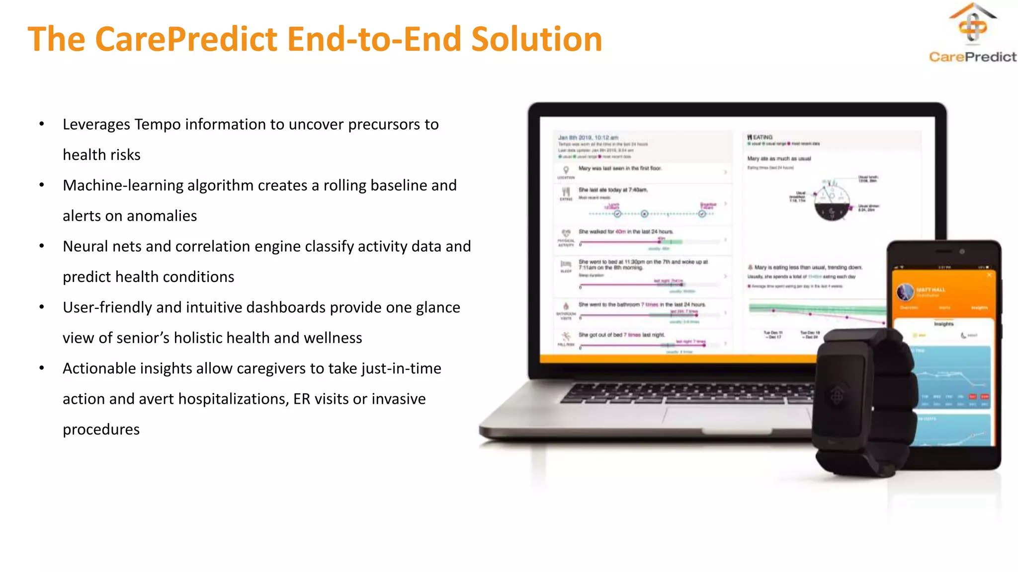 The CarePredict End-to-End Solution
• Leverages Tempo information to uncover precursors to
health risks
• Machine-learning algorithm creates a rolling baseline and
alerts on anomalies
• Neural nets and correlation engine classify activity data and
predict health conditions
• User-friendly and intuitive dashboards provide one glance
view of senior’s holistic health and wellness
• Actionable insights allow caregivers to take just-in-time
action and avert hospitalizations, ER visits or invasive
procedures
 