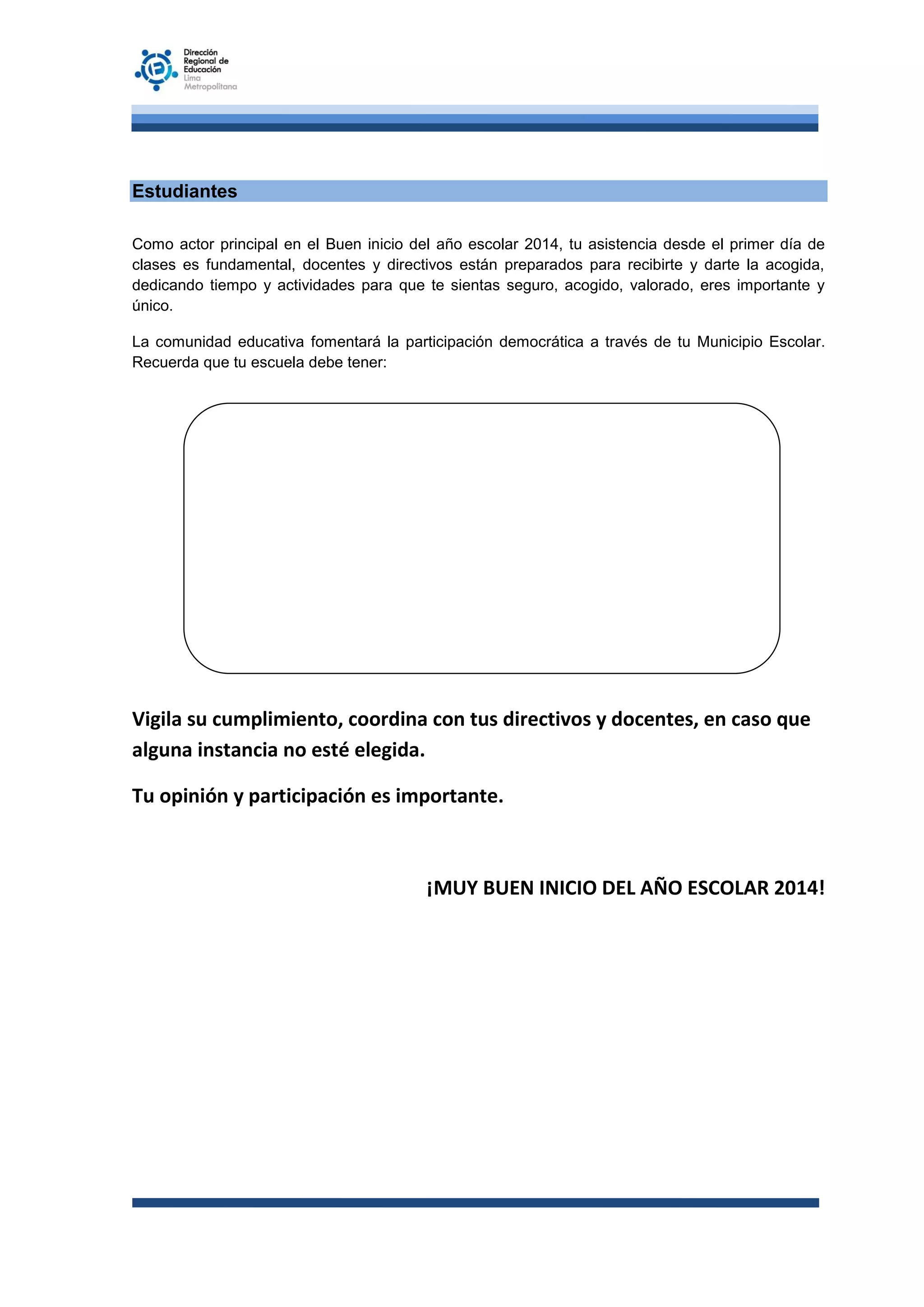 Estudiantes
Como actor principal en el Buen inicio del año escolar 2014, tu asistencia desde el primer día de
clases es fundamental, docentes y directivos están preparados para recibirte y darte la acogida,
dedicando tiempo y actividades para que te sientas seguro, acogido, valorado, eres importante y
único.
La comunidad educativa fomentará la participación democrática a través de tu Municipio Escolar.
Recuerda que tu escuela debe tener:

Vigila su cumplimiento, coordina con tus directivos y docentes, en caso que
alguna instancia no esté elegida.
Tu opinión y participación es importante.

¡MUY BUEN INICIO DEL AÑO ESCOLAR 2014!

 