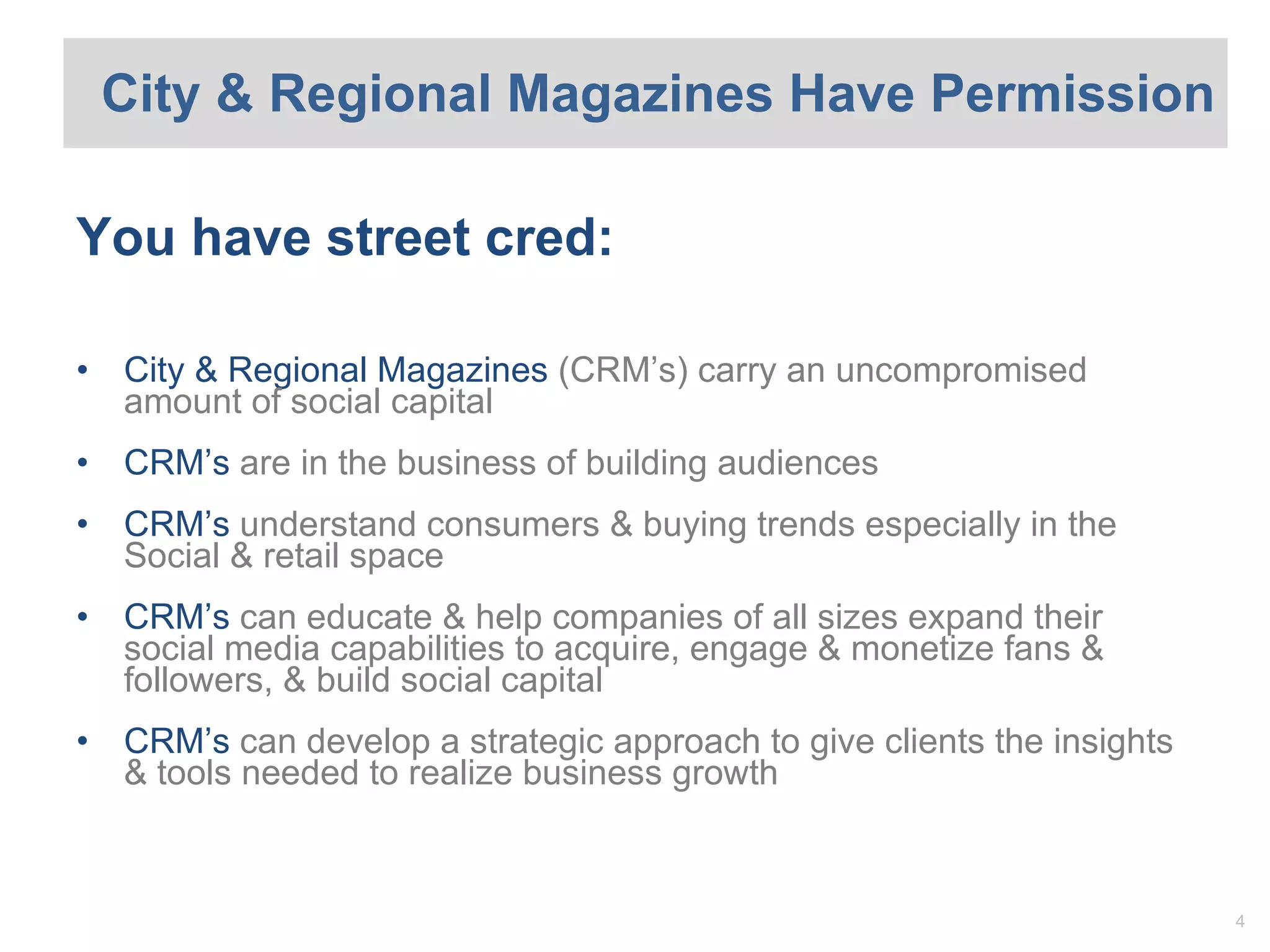 City & Regional Magazines Have Permission You have street cred: City & Regional Magazine s  (CRM’s) carry an uncompromised amount of social capital CRM ’s  are in the business of building audiences CRM ’s  understand consumers & buying trends especially in the Social & retail space CRM ’s  can educate & help companies of all sizes expand their social media capabilities to acquire, engage & monetize fans & followers, & build social capital CRM ’s  can develop a strategic approach to give clients the insights & tools needed to realize business growth 