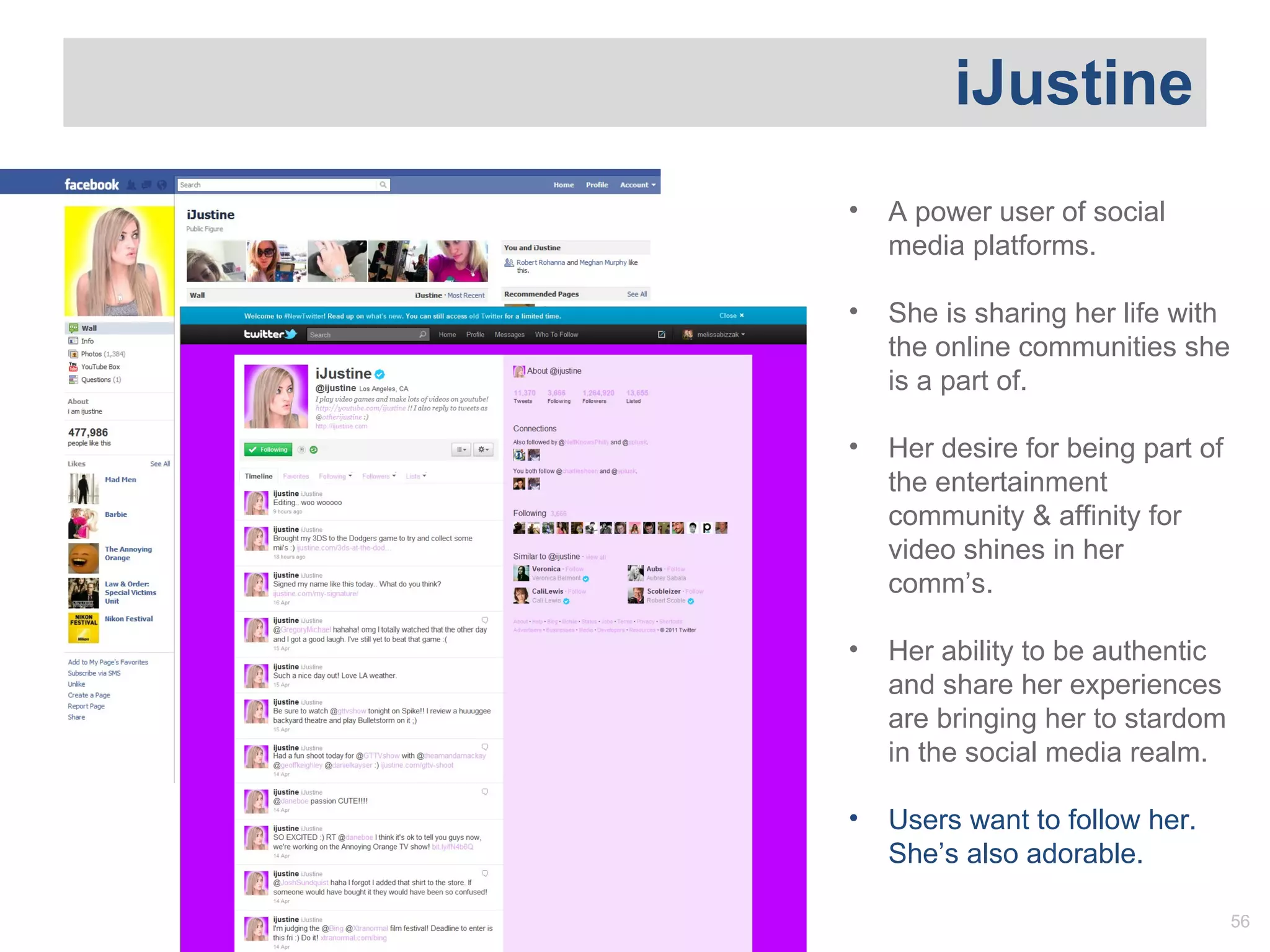 iJustine A power user of social media platforms.  She is sharing her life with the online communities she is a part of. Her desire for being part of the entertainment community & affinity for video shines in her comm ’s.  Her ability to be authentic and share her experiences are bringing her to stardom in the social media realm.  Users want to follow her. She ’s also adorable. 