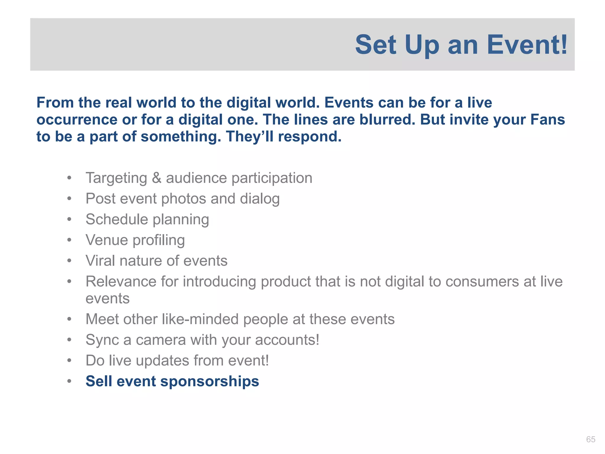 From the real world to the digital world. Events can be for a live occurrence or for a digital one. The lines are blurred. But invite your Fans to be a part of something. They ’ll respond. Targeting & audience participation Post event photos and dialog Schedule planning Venue profiling Viral nature of events Relevance for introducing product that is not digital to consumers at live events Meet other like-minded people at these events Sync a camera with your accounts!  Do live updates from event! Sell event sponsorships Set Up an Event! 
