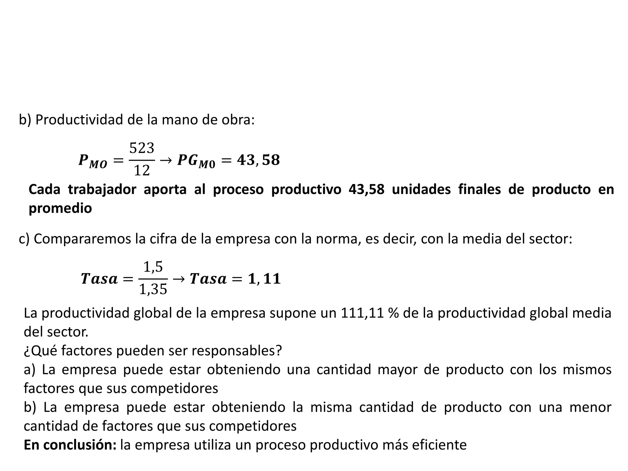 b) Productividad de la mano de obra:
𝑷 𝑴𝑶 =
523
12
→ 𝑷𝑮 𝑴𝟎 = 𝟒𝟑, 𝟓𝟖
Cada trabajador aporta al proceso productivo 43,58 unidades finales de producto en
promedio
c) Compararemos la cifra de la empresa con la norma, es decir, con la media del sector:
𝑻𝒂𝒔𝒂 =
1,5
1,35
→ 𝑻𝒂𝒔𝒂 = 𝟏, 𝟏𝟏
La productividad global de la empresa supone un 111,11 % de la productividad global media
del sector.
¿Qué factores pueden ser responsables?
a) La empresa puede estar obteniendo una cantidad mayor de producto con los mismos
factores que sus competidores
b) La empresa puede estar obteniendo la misma cantidad de producto con una menor
cantidad de factores que sus competidores
En conclusión: la empresa utiliza un proceso productivo más eficiente
 