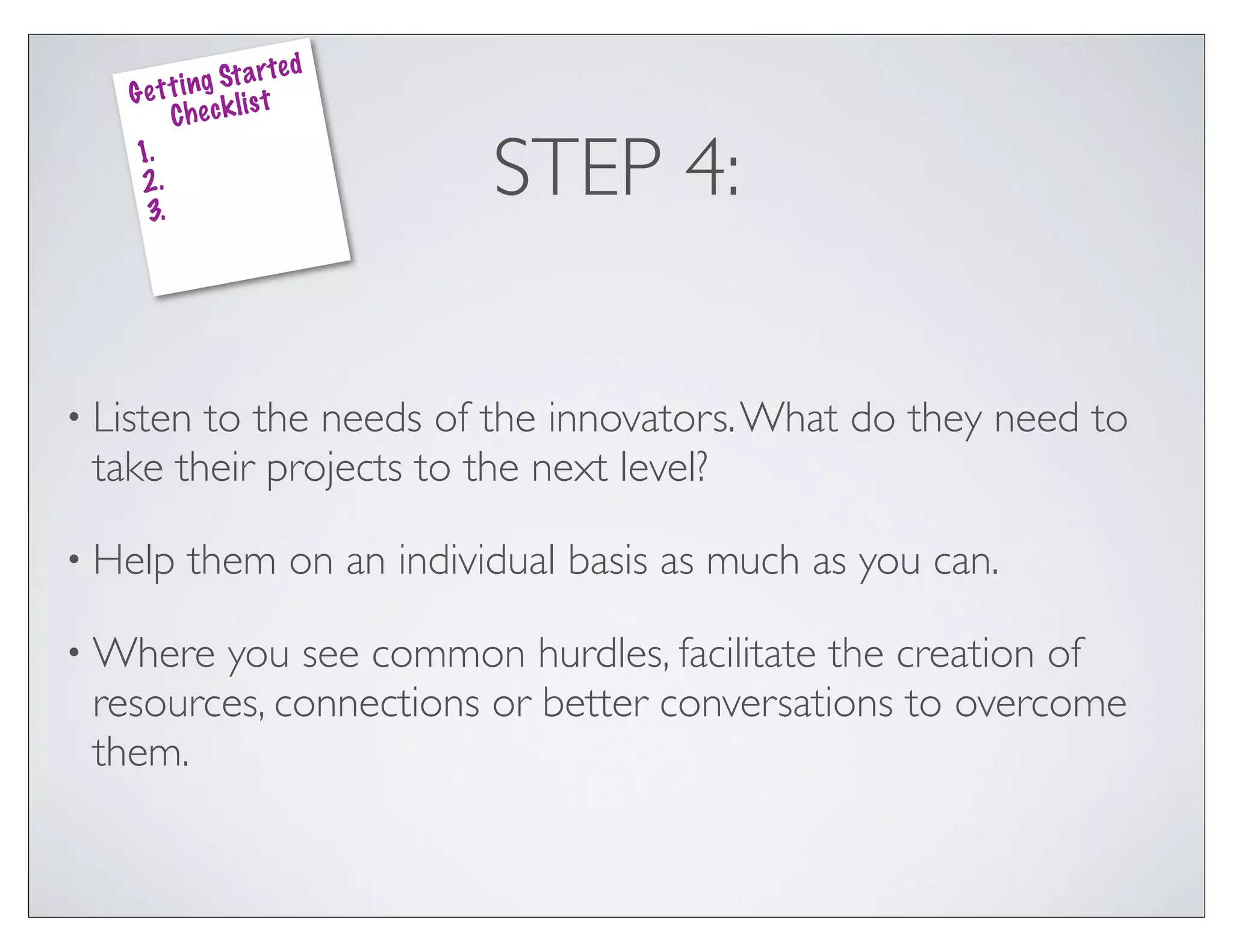 ed
               g St a rt
    G e t t i n k lis t
          Che c
    1.
    2.
     3.
                              STEP 4:

• Listento the needs of the innovators. What do they need to
 take their projects to the next level?

• Help     them on an individual basis as much as you can.

• Where you see common hurdles, facilitate the creation of
 resources, connections or better conversations to overcome
 them.
 